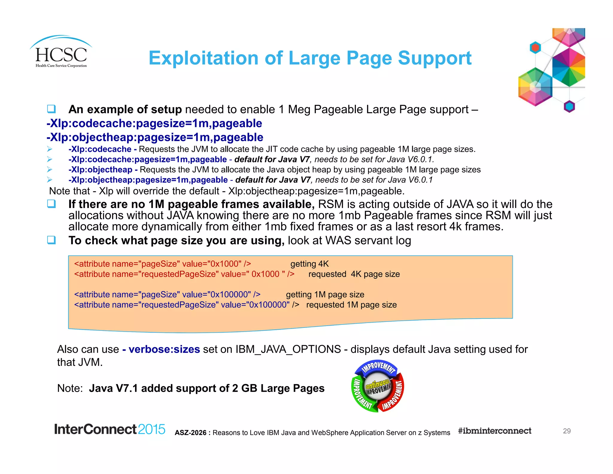 Exploitation of Large Page Support
An example of setup needed to enable 1 Meg Pageable Large Page support –
-Xlp:codecache:pagesize=1m,pageable
-Xlp:objectheap:pagesize=1m,pageable
-Xlp:codecache - Requests the JVM to allocate the JIT code cache by using pageable 1M large page sizes.
-Xlp:codecache:pagesize=1m,pageable - default for Java V7, needs to be set for Java V6.0.1.
-Xlp:objectheap - Requests the JVM to allocate the Java object heap by using pageable 1M large page sizes
-Xlp:objectheap:pagesize=1m,pageable - default for Java V7, needs to be set for Java V6.0.1
Note that - Xlp will override the default - Xlp:objectheap:pagesize=1m,pageable.
If there are no 1M pageable frames available, RSM is acting outside of JAVA so it will do the
allocations without JAVA knowing there are no more 1mb Pageable frames since RSM will just
allocate more dynamically from either 1mb fixed frames or as a last resort 4k frames.
To check what page size you are using, look at WAS servant log
29ASZ-2026 : Reasons to Love IBM Java and WebSphere Application Server on z Systems
<attribute name="pageSize" value="0x1000" /> getting 4K
<attribute name="requestedPageSize" value=" 0x1000 " /> requested 4K page size
<attribute name="pageSize" value="0x100000" /> getting 1M page size
<attribute name="requestedPageSize" value="0x100000" /> requested 1M page size
Also can use - verbose:sizes set on IBM_JAVA_OPTIONS - displays default Java setting used for
that JVM.
Note: Java V7.1 added support of 2 GB Large Pages
 