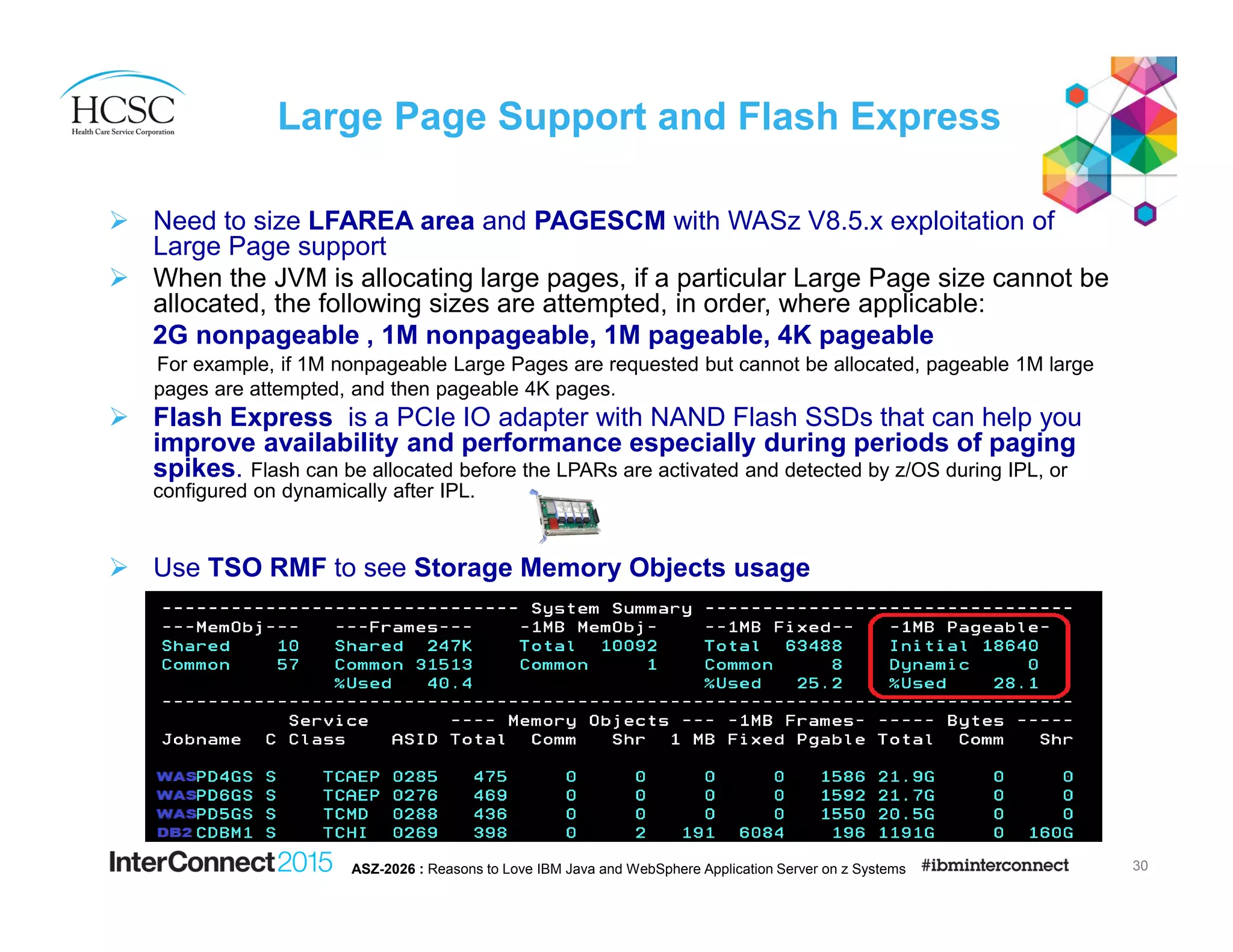 Large Page Support and Flash Express
Need to size LFAREA area and PAGESCM with WASz V8.5.x exploitation of
Large Page support
When the JVM is allocating large pages, if a particular Large Page size cannot be
allocated, the following sizes are attempted, in order, where applicable:
2G nonpageable , 1M nonpageable, 1M pageable, 4K pageable
For example, if 1M nonpageable Large Pages are requested but cannot be allocated, pageable 1M large
pages are attempted, and then pageable 4K pages.
Flash Express is a PCIe IO adapter with NAND Flash SSDs that can help you
improve availability and performance especially during periods of paging
spikes. Flash can be allocated before the LPARs are activated and detected by z/OS during IPL, or
configured on dynamically after IPL.
Use TSO RMF to see Storage Memory Objects usage
30ASZ-2026 : Reasons to Love IBM Java and WebSphere Application Server on z Systems
 