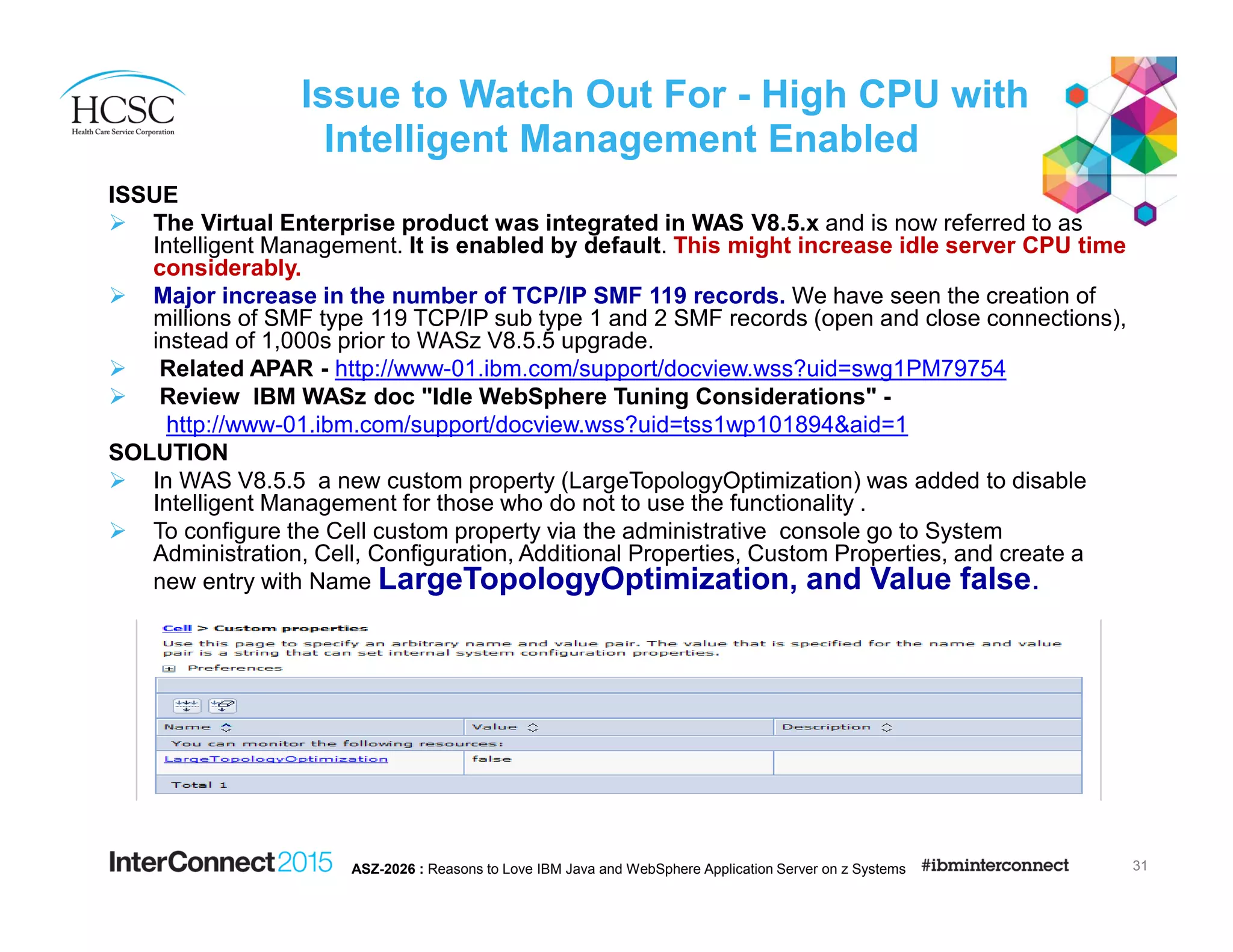 Issue to Watch Out For - High CPU with
Intelligent Management Enabled
ISSUE
The Virtual Enterprise product was integrated in WAS V8.5.x and is now referred to as
Intelligent Management. It is enabled by default. This might increase idle server CPU time
considerably.
Major increase in the number of TCP/IP SMF 119 records. We have seen the creation of
millions of SMF type 119 TCP/IP sub type 1 and 2 SMF records (open and close connections),
instead of 1,000s prior to WASz V8.5.5 upgrade.
Related APAR - http://www-01.ibm.com/support/docview.wss?uid=swg1PM79754
Review IBM WASz doc "Idle WebSphere Tuning Considerations" -
http://www-01.ibm.com/support/docview.wss?uid=tss1wp101894&aid=1
SOLUTION
In WAS V8.5.5 a new custom property (LargeTopologyOptimization) was added to disable
Intelligent Management for those who do not to use the functionality .
To configure the Cell custom property via the administrative console go to System
Administration, Cell, Configuration, Additional Properties, Custom Properties, and create a
new entry with Name LargeTopologyOptimization, and Value false.
31ASZ-2026 : Reasons to Love IBM Java and WebSphere Application Server on z Systems
 
