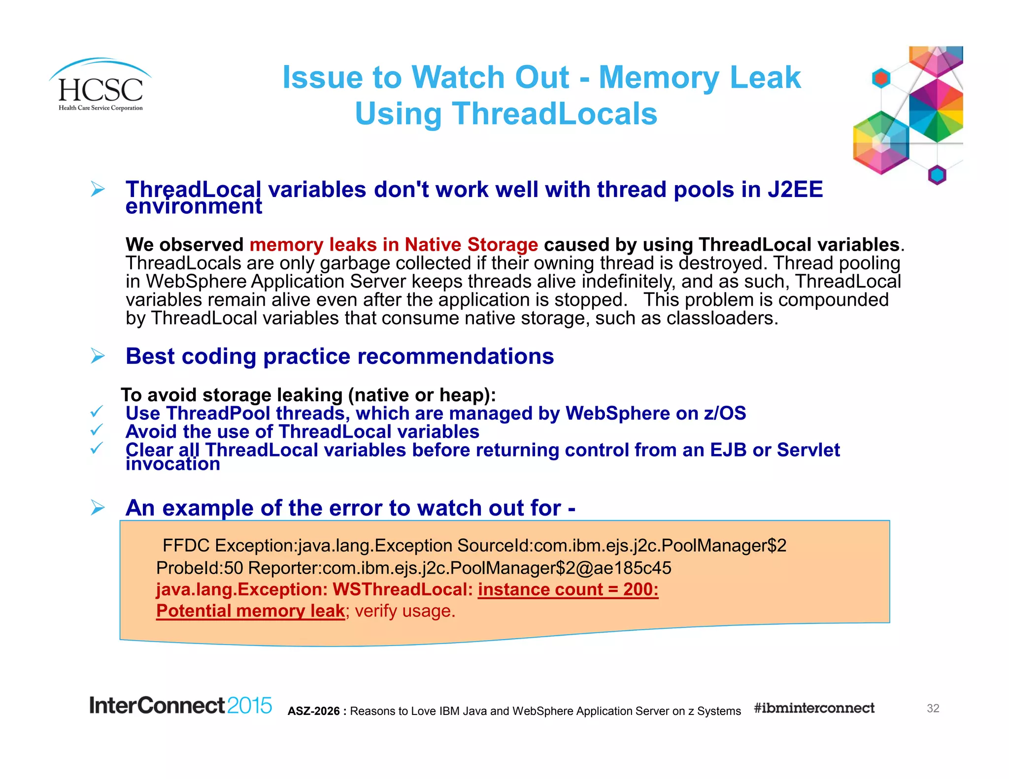 Issue to Watch Out - Memory Leak
Using ThreadLocals
ThreadLocal variables don't work well with thread pools in J2EE
environment
We observed memory leaks in Native Storage caused by using ThreadLocal variables.
ThreadLocals are only garbage collected if their owning thread is destroyed. Thread pooling
in WebSphere Application Server keeps threads alive indefinitely, and as such, ThreadLocal
variables remain alive even after the application is stopped. This problem is compounded
by ThreadLocal variables that consume native storage, such as classloaders.
Best coding practice recommendations
To avoid storage leaking (native or heap):
Use ThreadPool threads, which are managed by WebSphere on z/OS
Avoid the use of ThreadLocal variables
Clear all ThreadLocal variables before returning control from an EJB or Servlet
invocation
An example of the error to watch out for -
32ASZ-2026 : Reasons to Love IBM Java and WebSphere Application Server on z Systems
FFDC Exception:java.lang.Exception SourceId:com.ibm.ejs.j2c.PoolManager$2
ProbeId:50 Reporter:com.ibm.ejs.j2c.PoolManager$2@ae185c45
java.lang.Exception: WSThreadLocal: instance count = 200:
Potential memory leak; verify usage.
 
