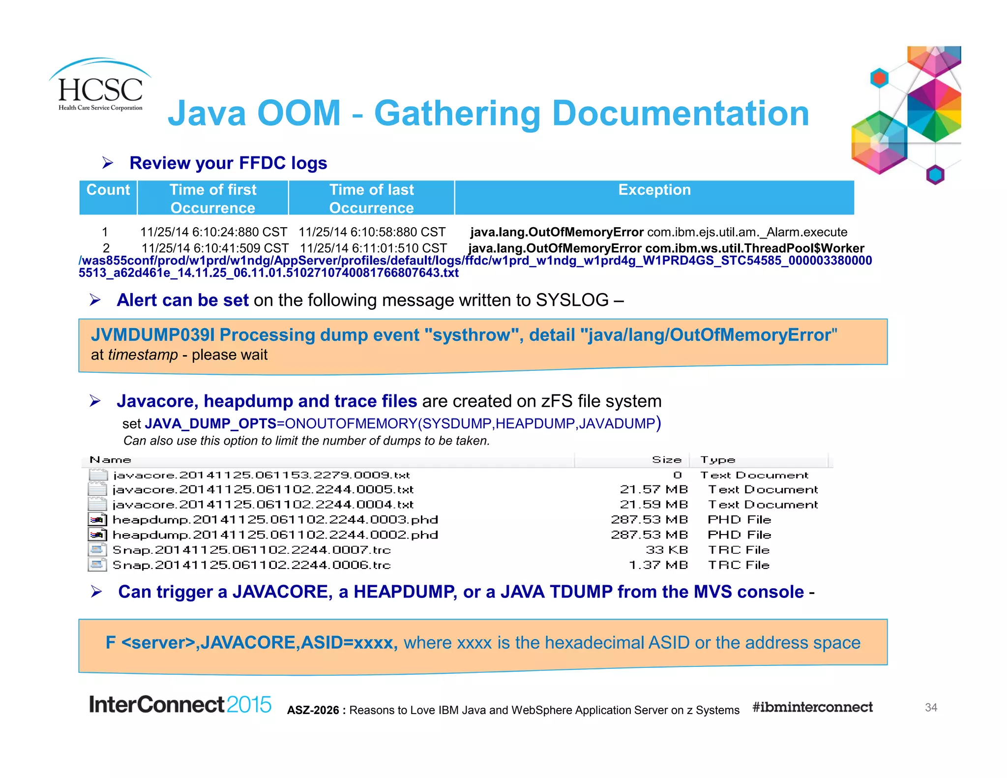 Java OOM - Gathering Documentation
1 11/25/14 6:10:24:880 CST 11/25/14 6:10:58:880 CST java.lang.OutOfMemoryError com.ibm.ejs.util.am._Alarm.execute
2 11/25/14 6:10:41:509 CST 11/25/14 6:11:01:510 CST java.lang.OutOfMemoryError com.ibm.ws.util.ThreadPool$Worker
/was855conf/prod/w1prd/w1ndg/AppServer/profiles/default/logs/ffdc/w1prd_w1ndg_w1prd4g_W1PRD4GS_STC54585_000003380000
5513_a62d461e_14.11.25_06.11.01.5102710740081766807643.txt
34ASZ-2026 : Reasons to Love IBM Java and WebSphere Application Server on z Systems
Count Time of first
Occurrence
Time of last
Occurrence
Exception
Alert can be set on the following message written to SYSLOG –
JVMDUMP039I Processing dump event "systhrow", detail "java/lang/OutOfMemoryError"
at timestamp - please wait
Javacore, heapdump and trace files are created on zFS file system
set JAVA_DUMP_OPTS=ONOUTOFMEMORY(SYSDUMP,HEAPDUMP,JAVADUMP)
Can also use this option to limit the number of dumps to be taken.
Can trigger a JAVACORE, a HEAPDUMP, or a JAVA TDUMP from the MVS console -
F <server>,JAVACORE,ASID=xxxx, where xxxx is the hexadecimal ASID or the address space
Review your FFDC logs
 