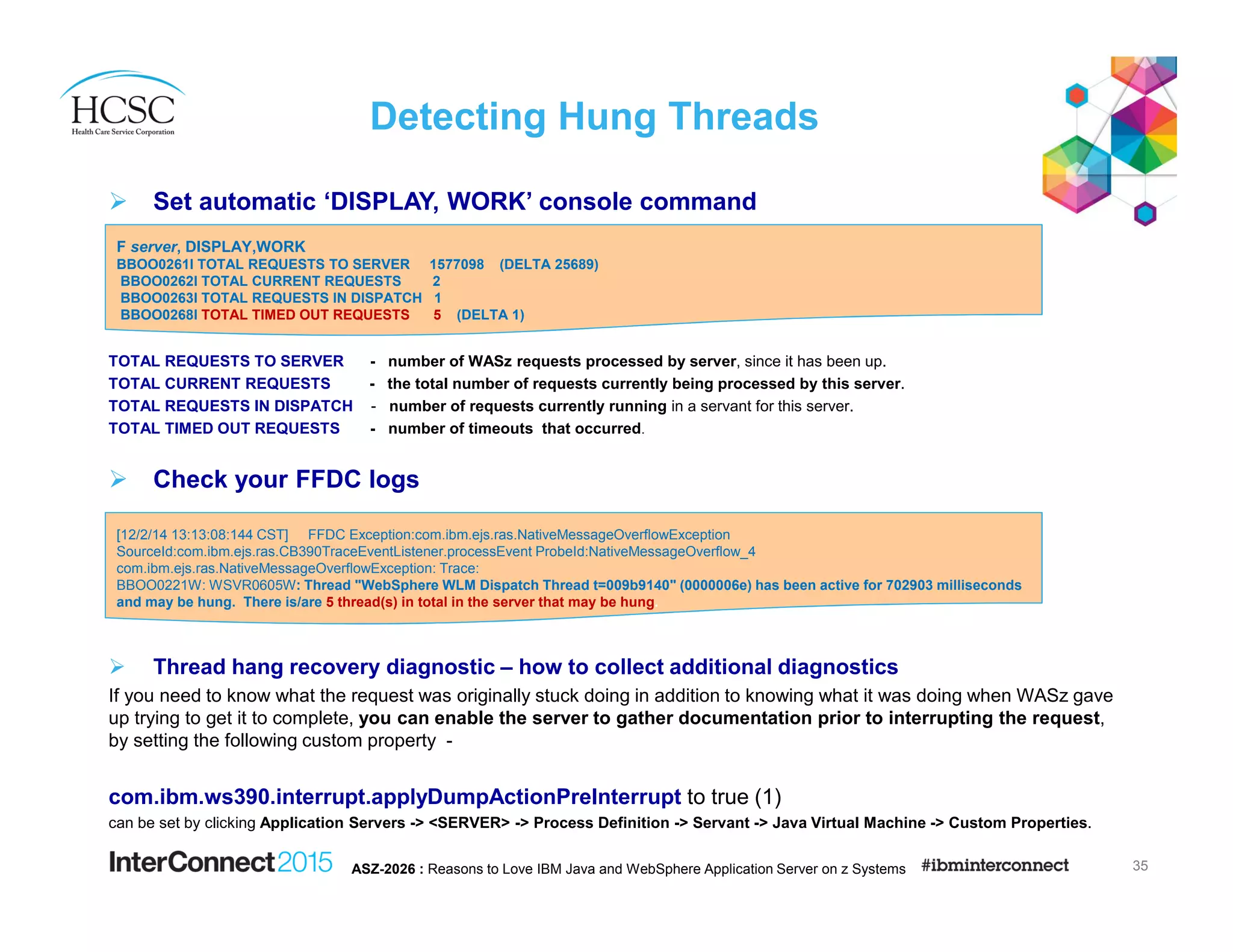 Detecting Hung Threads
Set automatic ‘DISPLAY, WORK’ console command
TOTAL REQUESTS TO SERVER - number of WASz requests processed by server, since it has been up.
TOTAL CURRENT REQUESTS - the total number of requests currently being processed by this server.
TOTAL REQUESTS IN DISPATCH - number of requests currently running in a servant for this server.
TOTAL TIMED OUT REQUESTS - number of timeouts that occurred.
Check your FFDC logs
Thread hang recovery diagnostic – how to collect additional diagnostics
If you need to know what the request was originally stuck doing in addition to knowing what it was doing when WASz gave
up trying to get it to complete, you can enable the server to gather documentation prior to interrupting the request,
by setting the following custom property -
com.ibm.ws390.interrupt.applyDumpActionPreInterrupt to true (1)
can be set by clicking Application Servers -> <SERVER> -> Process Definition -> Servant -> Java Virtual Machine -> Custom Properties.
35ASZ-2026 : Reasons to Love IBM Java and WebSphere Application Server on z Systems
F server, DISPLAY,WORK
BBOO0261I TOTAL REQUESTS TO SERVER 1577098 (DELTA 25689)
BBOO0262I TOTAL CURRENT REQUESTS 2
BBOO0263I TOTAL REQUESTS IN DISPATCH 1
BBOO0268I TOTAL TIMED OUT REQUESTS 5 (DELTA 1)
[12/2/14 13:13:08:144 CST] FFDC Exception:com.ibm.ejs.ras.NativeMessageOverflowException
SourceId:com.ibm.ejs.ras.CB390TraceEventListener.processEvent ProbeId:NativeMessageOverflow_4
com.ibm.ejs.ras.NativeMessageOverflowException: Trace:
BBOO0221W: WSVR0605W: Thread "WebSphere WLM Dispatch Thread t=009b9140" (0000006e) has been active for 702903 milliseconds
and may be hung. There is/are 5 thread(s) in total in the server that may be hung.
 