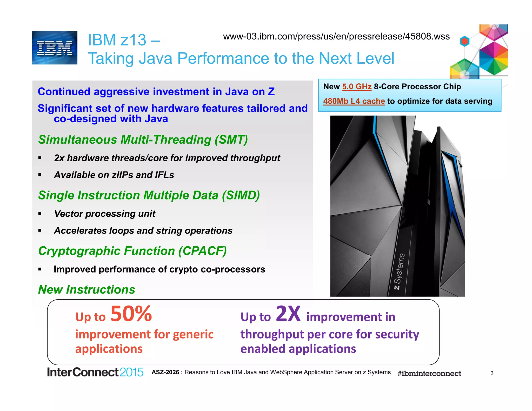 3
IBM z13 –
Taking Java Performance to the Next Level
Continued aggressive investment in Java on Z
Significant set of new hardware features tailored and
co-designed with Java
Simultaneous Multi-Threading (SMT)
2x hardware threads/core for improved throughput
Available on zIIPs and IFLs
Single Instruction Multiple Data (SIMD)
Vector processing unit
Accelerates loops and string operations
Cryptographic Function (CPACF)
Improved performance of crypto co-processors
New Instructions
Up to 2X improvement in
throughput per core for security
enabled applications
Up to 50%
improvement for generic
applications
New 5.0 GHz 8-Core Processor Chip
480Mb L4 cache to optimize for data serving
ASZ-2026 : Reasons to Love IBM Java and WebSphere Application Server on z Systems
www-03.ibm.com/press/us/en/pressrelease/45808.wss
 