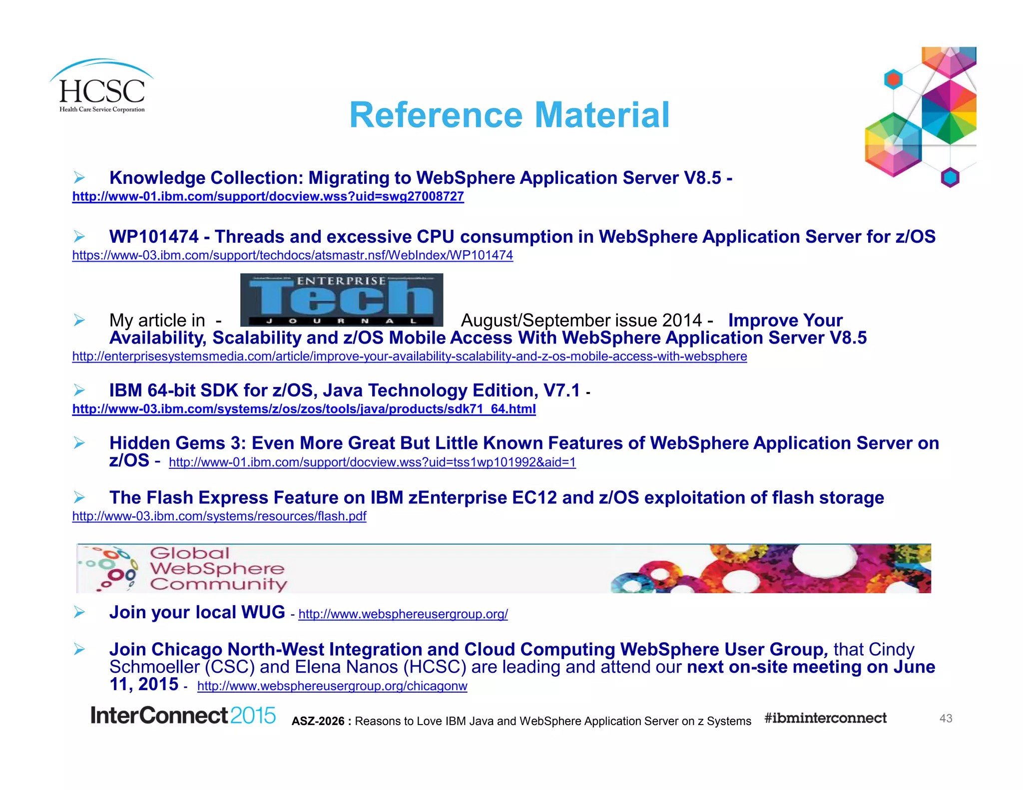 Reference Material
Knowledge Collection: Migrating to WebSphere Application Server V8.5 -
http://www-01.ibm.com/support/docview.wss?uid=swg27008727
WP101474 - Threads and excessive CPU consumption in WebSphere Application Server for z/OS
https://www-03.ibm.com/support/techdocs/atsmastr.nsf/WebIndex/WP101474
My article in - August/September issue 2014 - Improve Your
Availability, Scalability and z/OS Mobile Access With WebSphere Application Server V8.5
http://enterprisesystemsmedia.com/article/improve-your-availability-scalability-and-z-os-mobile-access-with-websphere
IBM 64-bit SDK for z/OS, Java Technology Edition, V7.1 -
http://www-03.ibm.com/systems/z/os/zos/tools/java/products/sdk71_64.html
Hidden Gems 3: Even More Great But Little Known Features of WebSphere Application Server on
z/OS - http://www-01.ibm.com/support/docview.wss?uid=tss1wp101992&aid=1
The Flash Express Feature on IBM zEnterprise EC12 and z/OS exploitation of flash storage
http://www-03.ibm.com/systems/resources/flash.pdf
Join your local WUG - http://www.websphereusergroup.org/
Join Chicago North-West Integration and Cloud Computing WebSphere User Group, that Cindy
Schmoeller (CSC) and Elena Nanos (HCSC) are leading and attend our next on-site meeting on June
11, 2015 - http://www.websphereusergroup.org/chicagonw
43ASZ-2026 : Reasons to Love IBM Java and WebSphere Application Server on z Systems
 