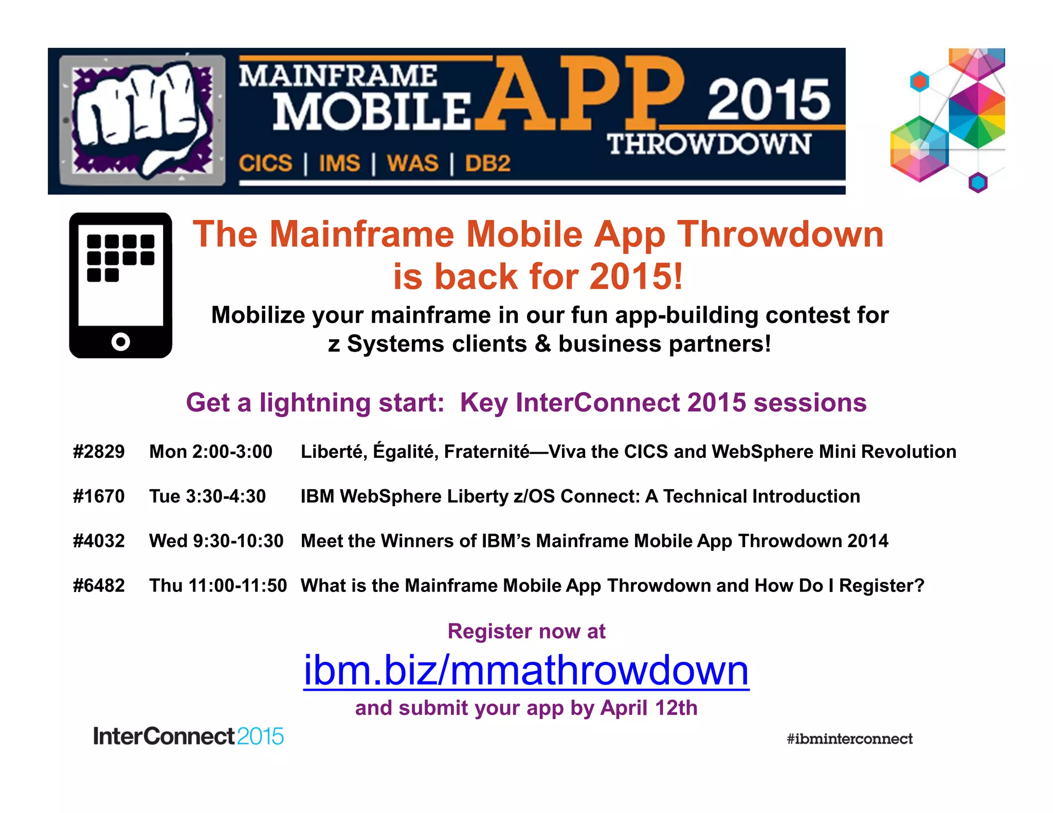 Get a lightning start: Key InterConnect 2015 sessions
#2829 Mon 2:00-3:00 Liberté, Égalité, Fraternité—Viva the CICS and WebSphere Mini Revolution
#1670 Tue 3:30-4:30 IBM WebSphere Liberty z/OS Connect: A Technical Introduction
#4032 Wed 9:30-10:30 Meet the Winners of IBM’s Mainframe Mobile App Throwdown 2014
#6482 Thu 11:00-11:50 What is the Mainframe Mobile App Throwdown and How Do I Register?
Register now at
ibm.biz/mmathrowdown
and submit your app by April 12th
Mobilize your mainframe in our fun app-building contest for
z Systems clients & business partners!
The Mainframe Mobile App Throwdown
is back for 2015!
 