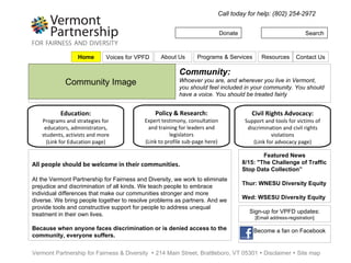 Donate Search Call today for help: (802) 254-2972 Vermont Partnership for Fairness & Diversity    214 Main Street, Brattleboro, VT 05301    Disclaimer    Site map Community Image  Community: Whoever you are, and wherever you live in Vermont, you should feel included in your community. You should have a voice. You should be treated fairly Policy & Research: Expert testimony, consultation and training for leaders and legislators (Link to profile sub-page here) Education: Programs and strategies for educators, administrators, students, activists and more (Link for Education page) Civil Rights Advocacy: Support and tools for victims of discrimination and civil rights violations (Link for advocacy page) All people should be welcome in their communities. At the Vermont Partnership for Fairness and Diversity, we work to eliminate prejudice and discrimination of all kinds. We teach people to embrace individual differences that make our communities stronger and more diverse. We bring people together to resolve problems as partners. And we provide tools and constructive support for people to address unequal treatment in their own lives.  Because when anyone faces discrimination or is denied access to the community, everyone suffers. Featured News 8/15: &quot;The Challenge of Traffic Stop Data Collection” Thur: WNESU Diversity Equity  Wed:  WSESU Diversity Equity Sign-up for VPFD updates: [Email address-registration] Become a fan on Facebook Home Programs & Services Resources Contact Us About Us Voices for VPFD 