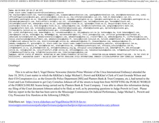 Date: 06/19/2018 [07:45:27 AM CDT]
From: black-codes-law@uticainternationalembassy.website
To: mlprewitt@bellsouth.net, hawkinselaw@gmail.com, scampbell@bakerdonelson.com, spedigo@bakerdonelson.com, akoch@bakerdonelson.com, usdoj-
officeoflegalcounsel@usdoj.gov, peliciahall@mdoc.state.ms.us, otp.informationdesk@icc-cpi.int, Fadi.El-Abdallah@icc-cpi.int,
lgordon@co.washington.ms.us, tbenson@co.washington.ms.us, cmcgee@co.washington.ms.us, jamos@co.washington.ms.us, jredmond@co.washington.ms.us,
edsimmons@simmonspllc.com, PublicAffairs.Unit@icc-cpi.int, calumumba@gmail.com, halima@jacksonms.gov, Kenneb@bellsouth.net,
UticaPdl@bellsouth.net, bobbymc@co.hinds.ms.us, jwashington@co.hinds.ms.us, rgraham@co.hinds.ms.us, dmcquirter@co.hinds.ms.us,
pcalhoun@co.hinds.ms.us, mike.morgan@co.hinds.ms.us, saebyolk@yahoo.com, nick@nickcrawfordlaw.com, pengland@planters-bank.com,
jlogan@planters-bank.com, kstokes@jacksonms.gov, dekeithers@jacksonms.gov, afoote@jacksonms.gov, mpriester@jacksonms.gov,
tillmanc@city.jackson.ms.us, abanks@jacksonms.gov, vlindsay@jacksonms.gov
Cc: vishal.doshi@shrenuj.com, doberoma@tin.it, consobotswana@tin.it, botjap@sepia.ocn.ne.jp, botkena@gov.bw, hcob.lebanon@gmail.com,
omars@amparo.com.mx, botmoz@gov.bw, BOTNAM@gov.bw, mariekesanders@wxs.nl, chris.jones@youtap.com, christian.gutmann@schoellerbank.at,
ambassade.burundi@skynet.be, ambaburundibrasilia@gmail.com, ambabottawa@yahoo.ca, crosner77@eol.ca, ambbubei@yahoo.fr, cliffordlau@live.com,
tassos.anastasiades@globalsoftmail.com, ambabukinshasa@yahoo.fr, konsul@burundi-konsulat.dk, burundi.emb@ethionet.et, ambabu.paris@wanadoo.fr,
info@burundi-embassy-berlin.com, dietrichvonberg@t-online.de, ambabudelhi@yahoo.fr, bimanmit@yahoo.com, ambabuasie@yahoo.fr,
ambabu.roma@yahoo.fr, giocate@tin.it, black-codes-law <black-codes-law@uticainternationalembassy.website>, ethiopia@consul.com.au,
consular@ethiopianembassy.at, maxim@bdcom.net, etebru@brutele.be, info@embassyofethiopia.net, ethiopia_consulate@yahoo.com.hk,
info@embaethi.co.cu, ye_ethemb@intnet.dj, ethio@ethioembassy.org.eg, ethiopian-consulate@saboure.com, embeth@free.fr, emb.ethiopia@t-
online.de, renka@xyndet.de, consulfrankfurt.eth@t-online.de, ethioemb@ghana.com, hakeemvarneykaba@yahoo.com, info@embassyofliberia.org.uk,
info@embassyofliberia.org, info@liberiaconsulate.com, liberiacongenny@yahoo.com
Subject: UNITED STATES OF AMERICA: REPORTING OF WAR CRIMES/TERRORIST ACTIVITIES - - OPERATION KKKLAN MEMBERS PREWITT/WILSON - IN THE STATE OF
MISSISSIPPI – WASHINGTON COUNTY – 06/18/18 COURT MATTER INVOLVING UTICA INTERNATIONAL EMBASSY CITIZEN/SUPPORTER CARY CORNELIUS JOHNSON
Greetings!
This is to advise that I, Vogel Denise Newsome (Interim Prime Minister of the Utica International Embassy) attended the
June 18, 2018, Court matter in which the KKKlan’s Judge Michael L Prewit and KKKlan’s Clerk of Court Gwanda Wilson and
their CO-Conspirators (i.e. as the Greenville Police Department [MS] and Planters Bank & Trust Company, etc.), had turned to the
Court and Law Enforcement to get Cary Cornelius Johnson off of the streets to keep him from NOTIFYING the PUBLIC/WORLD
of the FORECLOSURE Scams being carried out by Planters Bank & Trust Company. I was able to obtain this information during
my filing of the Court document Johnson asked to be filed; as well, as by presenting questions to Judge Prewitt in Court. Please
find my report in the fax that has been sent to the Mississippi Commission On Judicial Performance, Judge Michael L. Prewitt and
City Prosecutor Eric Hawkins at the following LINK(S):
SlideShare.net: https://www.slideshare.net/VogelDenise/061818-fax-to-
mississippicommissiononjudicialperformancejudgemichaelprewittprosecutorerichawkins-cary-johnson
UNITED STATES OF AMERICA: REPORTING OF WAR CRIMES/TERRORIST ACTIVIT... https://gator4232.hostgator.com:2096/cpsess1528945882/horde/imp/view.php?view_token=xL...
1 of 4 6/23/2018, 3:20 PM
 