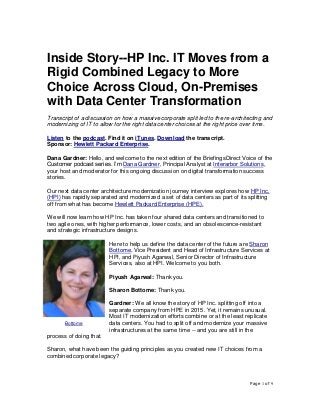 Page 1 of 9
Inside Story--HP Inc. IT Moves from a
Rigid Combined Legacy to More
Choice Across Cloud, On-Premises
with Data Center Transformation
Transcript of a discussion on how a massive corporate split led to the re-architecting and
modernizing of IT to allow for the right data center choices at the right price over time.
Listen to the podcast. Find it on iTunes. Download the transcript.
Sponsor: Hewlett Packard Enterprise.
Dana Gardner: Hello, and welcome to the next edition of the BriefingsDirect Voice of the
Customer podcast series. I’m Dana Gardner, Principal Analyst at Interarbor Solutions,
your host and moderator for this ongoing discussion on digital transformation success
stories.
Our next data center architecture modernization journey interview explores how HP Inc.
(HPI) has rapidly separated and modernized a set of data centers as part of its splitting
off from what has become Hewlett Packard Enterprise (HPE).
We will now learn how HP Inc. has taken four shared data centers and transitioned to
two agile ones, with higher performance, lower costs, and an obsolescence-resistant
and strategic infrastructure designs.
Here to help us define the data center of the future are Sharon
Bottome, Vice President and Head of Infrastructure Services at
HPI, and Piyush Agarwal, Senior Director of Infrastructure
Services, also at HPI. Welcome to you both.
Piyush Agarwal: Thank you.
Sharon Bottome: Thank you.
Gardner: We all know the story of HP Inc. splitting off into a
separate company from HPE in 2015. Yet, it remains unusual.
Most IT modernization efforts combine or at the least replicate
data centers. You had to split off and modernize your massive
infrastructures at the same time -- and you are still in the
process of doing that.
Sharon, what have been the guiding principles as you created new IT choices from a
combined corporate legacy?
Bottome
 