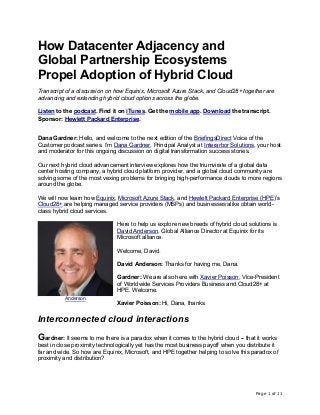 Page 1 of 11
How Datacenter Adjacency and
Global Partnership Ecosystems
Propel Adoption of Hybrid Cloud
Transcript of a discussion on how Equinix, Microsoft Azure Stack, and Cloud28+ together are
advancing and extending hybrid cloud options across the globe.
Listen to the podcast. Find it on iTunes. Get the mobile app. Download the transcript.
Sponsor: Hewlett Packard Enterprise.
Dana Gardner: Hello, and welcome to the next edition of the BriefingsDirect Voice of the
Customer podcast series. I’m Dana Gardner, Principal Analyst at Interarbor Solutions, your host
and moderator for this ongoing discussion on digital transformation success stories.
Our next hybrid cloud advancement interview explores how the triumvirate of a global data
center hosting company, a hybrid cloud platform provider, and a global cloud community are
solving some of the most vexing problems for bringing high-performance clouds to more regions
around the globe.
We will now learn how Equinix, Microsoft Azure Stack, and Hewlett Packard Enterprise (HPE)’s
Cloud28+ are helping managed service providers (MSPs) and businesses alike obtain world-
class hybrid cloud services.
Here to help us explore new breeds of hybrid cloud solutions is
David Anderson, Global Alliance Director at Equinix for its
Microsoft alliance.
Welcome, David.
David Anderson: Thanks for having me, Dana.
Gardner: We are also here with Xavier Poisson, Vice-President
of Worldwide Services Providers Business and Cloud28+ at
HPE. Welcome.
Xavier Poisson: Hi, Dana, thanks.
Interconnected cloud interactions
Gardner: It seems to me there is a paradox when it comes to the hybrid cloud -- that it works
best in close proximity technologically yet has the most business payoff when you distribute it
far and wide. So how are Equinix, Microsoft, and HPE together helping to solve this paradox of
proximity and distribution?
Anderson
 