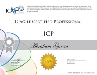 Ahmed Sidky, Ph.D.
Founder, ICAgile
The International Consortium for Agile (ICAgile) hereby certifies that, having successfully completed the requirements for this
certification, the holder shall be recognized as an ICAgile Certified Professional, with rights to affix and display the letters ICP.
This certification signifies that the student has demonstrated (as assessed by instructors) the intent to learn Agile and act as
an Agile professional.
ICAgile Certified Professional
ICP
Abraham Garcia
Steven Sanchez
Steven Sanchez
Booz Allen Hamilton
Tuesday, February 28, 2017
73-6641-96f6dd01-4bfe-49a7-be46-3d969ae4cf5d
 