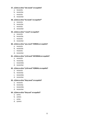 8
57. ¿Cómo se dice “she needs” enespañol?
a. necesito
b. necesitas
c. necesita
d. necesitan
58. ¿Cómo se dice “he needs” enespañol?”
a. necesito
b. necesitas
c. necesita
d. necesitan
59. ¿Cómo se dice “I need” enespañol?
a. necesito
b. necesitas
c. necesita
d. necesitan
60. ¿Cómo se dice “you need” FORMALen español?
a. necesito
b. necesitas
c. necesita
d. necesitan
61. ¿Cómo se dice “y’all need” INFORMALen español?
a. necesito
b. necesitas
c. necesitáis
d. necesitan
62. ¿Cómo se dice “y’all need” FORMAL enespañol?
a. necesito
b. necesitas
c. necesitáis
d. necesitan
63. ¿Cómo se dice “theyneed” enespañol?
a. necesito
b. necesitas
c. necesitáis
d. necesitan
64. ¿Cómo se dice “theyeat” enespañol?
a. como
b. comes
c. come
d. comen
 