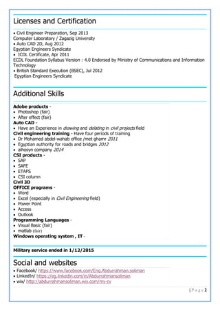 2| P a g e
Licenses and Certification
 Civil Engineer Preparation, Sep 2013
Computer Laboratory / Zagazig University
 Auto CAD 2D, Aug 2012
Egyptian Engineers Syndicate
 ICDL Certificate, Apr 2011
ECDL Foundation Syllabus Version : 4.0 Endorsed by Ministry of Communications and Information
Technology
 British Standard Execution (BSEC), Jul 2012
Egyptian Engineers Syndicate
Additional Skills
Military service ended in 1/12/2015
Social and websites
Adobe products -
 Photoshop (fair)
 After effect (fair)
Auto CAD -
 Have an Experience in drawing and delating in civil projects field
Civil engineering training - Have four periods of training
 Dr Mohamed abdel-wahab office /met ghamr 2011
 Egyptian authority for roads and bridges 2012
 alhosyn company 2014
CSI products -
 SAP
 SAFE
 ETAPS
 CSI column
Civil 3D
OFFICE programs -
 Word
 Excel (especially in Civil Engineering field)
 Power Point
 Access
 Outlook
Programming Languages -
 Visual Basic (fair)
 matlab (fair)
Windows operating system , IT -
 Facebook/ https://www.facebook.com/Eng.Abdurrahman.soliman
 LinkedIn/ https://eg.linkedin.com/in/Abdurrahmansoliman
 wix/ http://abdurrahmansoliman.wix.com/my-cv
 