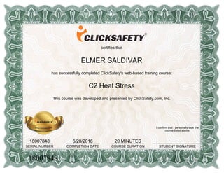 certifies that
ELMER SALDIVAR
has successfully completed ClickSafety's web-based training course:
C2 Heat Stress
This course was developed and presented by ClickSafety.com, Inc.
18007848______________
SERIAL NUMBER
6/28/2016__________________
COMPLETION DATE
20 MINUTES_________________
COURSE DURATION
I confirm that I personally took the
course listed above.
__________________________
STUDENT SIGNATURE
18007848
 