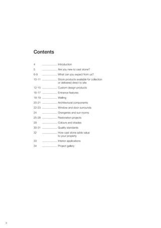 3
Contents
4 .................... Introduction
5 .................... Are you new to cast stone?
6-9 .................... What can you expect from us?
10-11 .................... Stock products available for collection
or delivered direct to site
12-15 .................... Custom design products
16-17 .................... Entrance features
18-19 .................... Walling
20-21 .................... Architectural components
22-23 .................... Window and door surrounds
24 .................... Orangeries and sun rooms
25-28 .................... Restoration projects
29 .................... Colours and shades
30-31 .................... Quality standards
32 .................... How cast stone adds value
to your property
33 .................... Interior applications
34 .................... Project gallery
 