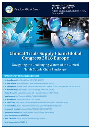 TEl: +44(0)2071933485
Email:info@paradigmglobalevents.com
Web: www.paradigmglobalevents.com
Clinical Trials Supply Chain Global Congress 2016 Europe
Navigating the Challenging Waters of the Clinical Trials Supply Chain Landscape
MONDAY – TUESDAY, 11 - 12 APRIL 2016
HILTON LONDON KENSINGTON HOTEL, LONDON, UKMONDAY – TUESDAY,
11 - 12 APRIL 2016
Hilton London Kensington Hotel,
London UK
• Dr. Carlos Camozzi, Chief Medical Officer, ORPHAZYME, DENMARK
• Dr. David Jefferys, Senior Vice President - Global Regulatory, Public Affairs, EISAI, UK
• Dr. Alexander Natz, Secretary General, EUROPEAN CONFEDERATION OF PHARMACEUTICAL ENTREPRENEURS (EUCOPE), BELGIUM
• Dr. Michael Richter, Quality Manager - Global Clinical Supply, ROCHE, SWITZERLAND
• Virginie Roux, TSOM Leader, Clinical Supplies SCP – Studies & Distribution, SANOFI, FRANCE
• Leyla Hannbeck, Chief Pharmacist, NATIONAL PHARMACY ASSOCIATION
• Dr. Michel Mikhail, Pharmaceutical Industry Expert, Germany
• Dr. Amgad Gamil, Senior Director, Vaccines Global Medical Development and Scientific/Clinical Affairs, PFIZER*
• Dr. Bernd Steffens, Director and Global Head Clinical Trial Supplies Unit, BOEHRINGER INGELHEIM*
• Dr. Laween Al-Atroshi, Chief Research Officer, MID-ESSEX HOSPITAL NHS TRUST
• Samantha Carmichael, Lead Pharmacist Clinical Trials, NHS Greater Glasgow & Clyde
• Senior Representative from SANOFI, India
• Pieter J. Klaassen, Director, Previously Operations Manager in the NHS
• Senior Representative from TAKEDA, UK
FEATURING KEY STAKEHOLDER EXPERTS
Clinical Trials Supply Chain Global
Congress 2016 Europe
Navigating the Challenging Waters of the Clinical
Trials Supply Chain Landscape
 