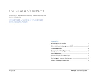 P a g e | 1 All rights reserved July 2016
The Business of Law Part 1
How Practice Management Improves the Bottom Line and
Avoids Malpractice
VERONICA REED, LAW OFFICE OF VERONICA REED
WWW.KIDSWORKLIFE.COM
Contents
Business Plans for Lawyers ................................................................ 2
Client Relationship Management (CRM) ........................................... 3
Qualifying Matters ............................................................................. 6
Engagement and Fee Agreements................................................... 11
Non-Engagement ............................................................................. 12
Communication and Collaboration.................................................. 14
Marketing and Business Development............................................ 15
Finance and the Practice of Law ...................................................... 22
 