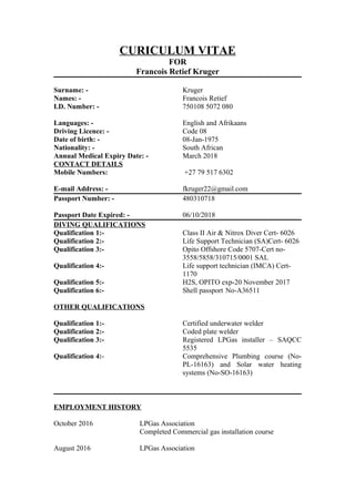 CURICULUM VITAE
FOR
Francois Retief Kruger
Surname: - Kruger
Names: - Francois Retief
I.D. Number: - 750108 5072 080
Languages: - English and Afrikaans
Driving Licence: - Code 08
Date of birth: - 08-Jan-1975
Nationality: - South African
Annual Medical Expiry Date: - March 2018
CONTACT DETAILS
Mobile Numbers: +27 79 517 6302
E-mail Address: - fkruger22@gmail.com
Passport Number: - 480310718
Passport Date Expired: - 06/10/2018
DIVING QUALIFICATIONS
Qualification 1:- Class II Air & Nitrox Diver Cert- 6026
Qualification 2:- Life Support Technician (SA)Cert- 6026
Qualification 3:- Opito Offshore Code 5707-Cert no-
3558/5858/310715/0001 SAL
Qualification 4:- Life support technician (IMCA) Cert-
1170
Qualification 5:- H2S, OPITO exp-20 November 2017
Qualification 6:- Shell passport No-A36511
OTHER QUALIFICATIONS
Qualification 1:- Certified underwater welder
Qualification 2:- Coded plate welder
Qualification 3:- Registered LPGas installer – SAQCC
5535
Qualification 4:- Comprehensive Plumbing course (No-
PL-16163) and Solar water heating
systems (No-SO-16163)
EMPLOYMENT HISTORY
October 2016 LPGas Association
Completed Commercial gas installation course
August 2016 LPGas Association
 