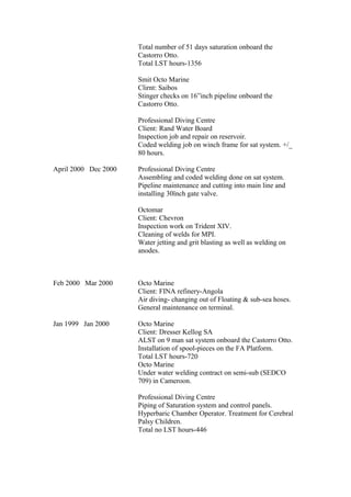 Total number of 51 days saturation onboard the
Castorro Otto.
Total LST hours-1356
Smit Octo Marine
Clirnt: Saibos
Stinger checks on 16”inch pipeline onboard the
Castorro Otto.
Professional Diving Centre
Client: Rand Water Board
Inspection job and repair on reservoir.
Coded welding job on winch frame for sat system. +/_
80 hours.
April 2000 Dec 2000 Professional Diving Centre
Assembling and coded welding done on sat system.
Pipeline maintenance and cutting into main line and
installing 30ïnch gate valve.
Octomar
Client: Chevron
Inspection work on Trident XIV.
Cleaning of welds for MPI.
Water jetting and grit blasting as well as welding on
anodes.
Feb 2000 Mar 2000 Octo Marine
Client: FINA refinery-Angola
Air diving- changing out of Floating & sub-sea hoses.
General maintenance on terminal.
Jan 1999 Jan 2000 Octo Marine
Client: Dresser Kellog SA
ALST on 9 man sat system onboard the Castorro Otto.
Installation of spool-pieces on the FA Platform.
Total LST hours-720
Octo Marine
Under water welding contract on semi-sub (SEDCO
709) in Cameroon.
Professional Diving Centre
Piping of Saturation system and control panels.
Hyperbaric Chamber Operator. Treatment for Cerebral
Palsy Children.
Total no LST hours-446
 