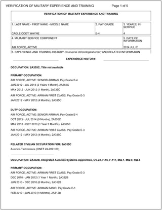 OCCUPATION: 2A355C, Title not available
PRIMARY OCCUPATION:
AIR FORCE, ACTIVE: SENIOR AIRMAN, Pay Grade E-4
JUN 2012 - JUL 2014 (2 Years 1 Month), 2A355C
MAY 2012 - JUN 2012 (1 Month), 2A335C
AIR FORCE, ACTIVE: AIRMAN FIRST CLASS, Pay Grade E-3
JAN 2012 - MAY 2012 (4 Months), 2A335C
DUTY OCCUPATION:
AIR FORCE, ACTIVE: SENIOR AIRMAN, Pay Grade E-4
OCT 2013 - JUL 2014 (9 Months), 2A355C
MAY 2012 - OCT 2013 (1 Year 5 Months), 2A335C
AIR FORCE, ACTIVE: AIRMAN FIRST CLASS, Pay Grade E-3
JAN 2012 - MAY 2012 (4 Months), 2A335C
RELATED CIVILIAN OCCUPATION FOR: 2A355C
Avionics Technicians (ONET 49-2091.00)
OCCUPATION: 2A332B, Integrated Avionics Systems Apprentice, CV-22, F-16, F-117, MQ-1, MQ-9, RQ-4
PRIMARY OCCUPATION:
AIR FORCE, ACTIVE: AIRMAN FIRST CLASS, Pay Grade E-3
DEC 2010 - JAN 2012 (1 Year 1 Month), 2A332B
JUN 2010 - DEC 2010 (6 Months), 2A312B
AIR FORCE, ACTIVE: AIRMAN BASIC, Pay Grade E-1
FEB 2010 - JUN 2010 (4 Months), 2A312B
VERIFICATION OF MILITARY EXPERIENCE AND TRAINING
1. LAST NAME - FIRST NAME - MIDDLE NAME 2. PAY GRADE 3. YEAR(S) IN
SERVICE
CAGLE CODY WAYNE E-4 4
4. MILITARY SERVICE COMPONENT 5. DATE OF
INFORMATION
AIR FORCE, ACTIVE 2014 JUL 01
6. EXPERIENCE AND TRAINING HISTORY (In reverse chronological order) AND RELATED INFORMATION
EXPERIENCE HISTORY:
_____________________________
VERIFICATION OF MILITARY EXPERIENCE AND TRAINING Page 1 of 5
 