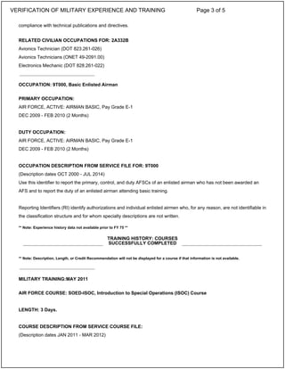 compliance with technical publications and directives.
RELATED CIVILIAN OCCUPATIONS FOR: 2A332B
Avionics Technician (DOT 823.261-026)
Avionics Technicians (ONET 49-2091.00)
Electronics Mechanic (DOT 828.261-022)
OCCUPATION: 9T000, Basic Enlisted Airman
PRIMARY OCCUPATION:
AIR FORCE, ACTIVE: AIRMAN BASIC, Pay Grade E-1
DEC 2009 - FEB 2010 (2 Months)
DUTY OCCUPATION:
AIR FORCE, ACTIVE: AIRMAN BASIC, Pay Grade E-1
DEC 2009 - FEB 2010 (2 Months)
OCCUPATION DESCRIPTION FROM SERVICE FILE FOR: 9T000
(Description dates OCT 2000 - JUL 2014)
Use this identifier to report the primary, control, and duty AFSCs of an enlisted airman who has not been awarded an
AFS and to report the duty of an enlisted airman attending basic training.
Reporting Identifiers (RI) identify authorizations and individual enlisted airmen who, for any reason, are not identifiable in
the classification structure and for whom specialty descriptions are not written.
** Note: Experience history data not available prior to FY 75 **
** Note: Description, Length, or Credit Recommendation will not be displayed for a course if that information is not available.
MILITARY TRAINING:MAY 2011
AIR FORCE COURSE: SOED-ISOC, Introduction to Special Operations (ISOC) Course
LENGTH: 3 Days.
COURSE DESCRIPTION FROM SERVICE COURSE FILE:
(Description dates JAN 2011 - MAR 2012)
_____________________________
TRAINING HISTORY: COURSES
SUCCESSFULLY COMPLETED
_____________________________
VERIFICATION OF MILITARY EXPERIENCE AND TRAINING Page 3 of 5
 