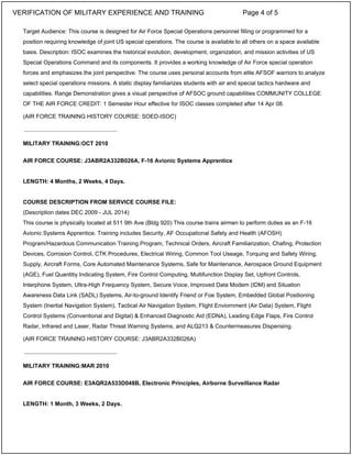 Target Audience: This course is designed for Air Force Special Operations personnel filling or programmed for a
position requiring knowledge of joint US special operations. The course is available to all others on a space available
basis. Description: ISOC examines the historical evolution, development, organization, and mission activities of US
Special Operations Command and its components. It provides a working knowledge of Air Force special operation
forces and emphasizes the joint perspective. The course uses personal accounts from elite AFSOF warriors to analyze
select special operations missions. A static display familiarizes students with air and special tactics hardware and
capabilities. Range Demonstration gives a visual perspective of AFSOC ground capabilities COMMUNITY COLLEGE
OF THE AIR FORCE CREDIT: 1 Semester Hour effective for ISOC classes completed after 14 Apr 08.
(AIR FORCE TRAINING HISTORY COURSE: SOED-ISOC)
MILITARY TRAINING:OCT 2010
AIR FORCE COURSE: J3ABR2A332B026A, F-16 Avionic Systems Apprentice
LENGTH: 4 Months, 2 Weeks, 4 Days.
COURSE DESCRIPTION FROM SERVICE COURSE FILE:
(Description dates DEC 2009 - JUL 2014)
This course is physically located at 511 9th Ave (Bldg 920) This course trains airmen to perform duties as an F-16
Avionic Systems Apprentice. Training includes Security, AF Occupational Safety and Health (AFOSH)
Program/Hazardous Communication Training Program, Technical Orders, Aircraft Familiarization, Chafing, Protection
Devices, Corrosion Control, CTK Procedures, Electrical Wiring, Common Tool Useage, Torquing and Safety Wiring,
Supply, Aircraft Forms, Core Automated Maintenance Systems, Safe for Maintenance, Aerospace Ground Equipment
(AGE), Fuel Quantitiy Indicating System, Fire Control Computing, Multifunction Display Set, Upfront Controls,
Interphone System, Ultra-High Frequency System, Secure Voice, Improved Data Modem (IDM) and Situation
Awareness Data Link (SADL) Systems, Air-to-ground Identify Friend or Foe System, Embedded Global Positioning
System (Inertial Navigation System), Tactical Air Navigation System, Flight Enviornment (Air Data) System, Flight
Control Systems (Conventional and Digital) & Enhanced Diagnostic Aid (EDNA), Leading Edge Flaps, Fire Control
Radar, Infrared and Laser, Radar Threat Warning Systems, and ALQ213 & Countermeasures Dispensing.
(AIR FORCE TRAINING HISTORY COURSE: J3ABR2A332B026A)
MILITARY TRAINING:MAR 2010
AIR FORCE COURSE: E3AQR2A533D048B, Electronic Principles, Airborne Surveillance Radar
LENGTH: 1 Month, 3 Weeks, 2 Days.
_____________________________
_____________________________
VERIFICATION OF MILITARY EXPERIENCE AND TRAINING Page 4 of 5
 