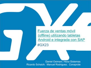 #GX23
Fuerza de ventas móvil
(offline) utilizando tabletas
Android e integrada con SAP
Ricardo Schaich. Manuel Rodriguez. Conaprole
Daniel Osimani. Hexa Sistemas
 