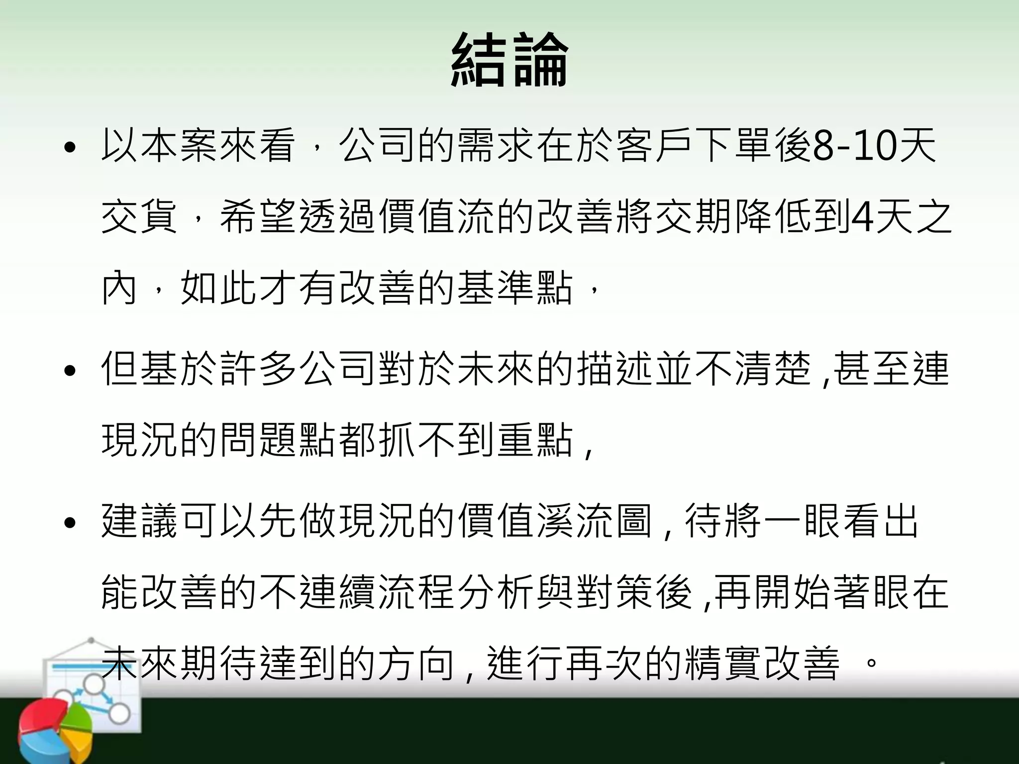 結論
• 以本案來看，公司的需求在於客戶下單後8-10天
交貨，希望透過價值流的改善將交期降低到4天之
內，如此才有改善的基準點，
• 但基於許多公司對於未來的描述並不清楚 ,甚至連
現況的問題點都抓不到重點 ,
• 建議可以先做現況的價值溪流圖 , 待將一眼看出
能改善的不連續流程分析與對策後 ,再開始著眼在
未來期待達到的方向 , 進行再次的精實改善 。
 