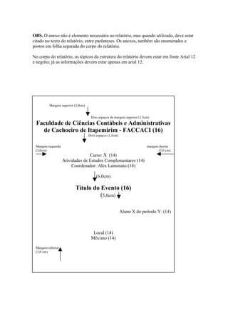 OBS. O anexo não é elemento necessário ao relatório, mas quando utilizado, deve estar
citado no texto do relatório, entre parênteses. Os anexos, também são enumerados e
postos em folha separada do corpo do relatório.
No corpo do relatório, os tópicos da estrutura do relatório devem estar em fonte Arial 12
e negrito; já as informações devem estar apenas em arial 12.
Anexo IMargem superior (3,0cm)
Dois espaços da margem superior (1,5cm)
Faculdade de Ciências Contábeis e Administrativas
de Cachoeiro de Itapemirim - FACCACI (16)
Dois espaços (1,5cm)
Margem esquerda margem direita
(3,0cm) (3,0 cm)
Curso: X (14)
Atividades de Estudos Complementares (14)
Coordenador: Alex Lamonato (14)
(6,0cm)
Título do Evento (16)
(5,0cm)
Aluno X do período Y: (14)
Local (14)
Mês/ano (14)
Margem inferior
(3,0 cm)
 