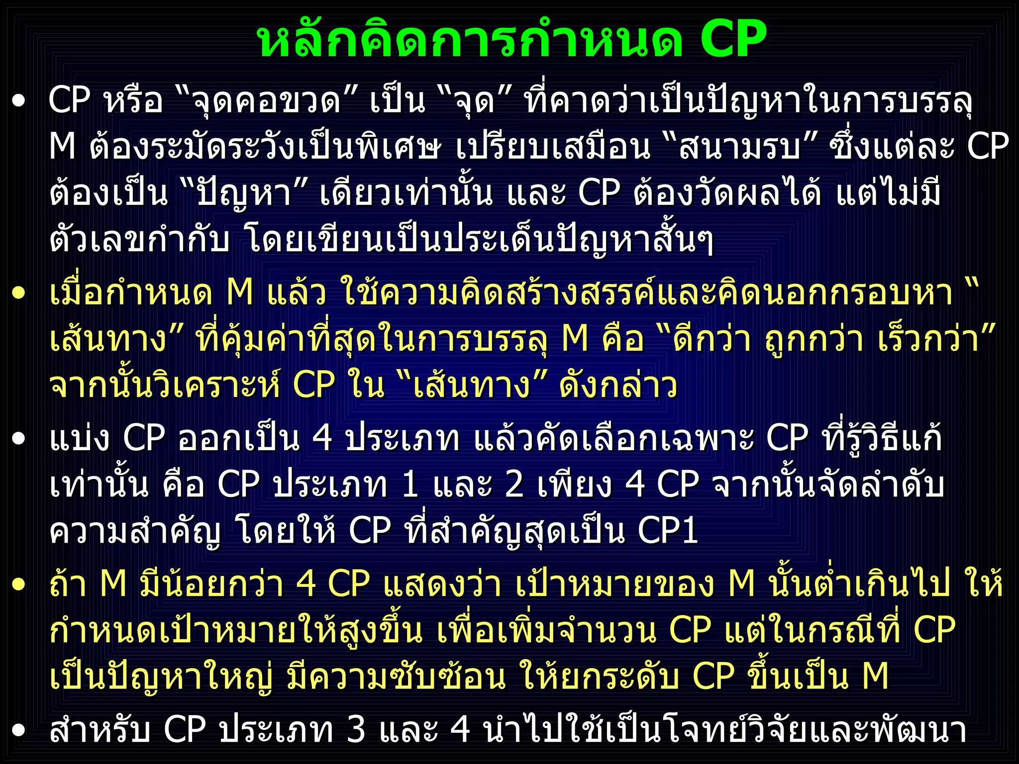 หลักคิดการกำหนด  CP CP  หรือ  “ จุดคอขวด ”  เป็น  “ จุด ”  ที่คาดว่าเป็นปัญหาในการบรรลุ  M  ต้องระมัดระวังเป็นพิเศษ เปรียบเสมือน  “ สนามรบ ”  ซึ่งแต่ละ  CP  ต้องเป็น  “ ปัญหา ”  เดียวเท่านั้น และ  CP  ต้องวัดผลได้ แต่ไม่มีตัวเลขกำกับ โดยเขียนเป็นประเด็นปัญหาสั้นๆ  เมื่อกำหนด  M  แล้ว ใช้ความคิดสร้างสรรค์และคิดนอกกรอบหา  “ เส้นทาง ”  ที่คุ้มค่าที่สุดในการบรรลุ  M  คือ  “ ดีกว่า ถูกกว่า เร็วกว่า ”  จากนั้นวิเคราะห์  CP  ใน  “ เส้นทาง ”  ดังกล่าว แบ่ง  CP  ออกเป็น  4  ประเภท แล้วคัดเลือกเฉพาะ  CP  ที่รู้วิธีแก้เท่านั้น คือ  CP  ประเภท   1  และ  2  เพียง  4 CP   จากนั้นจัดลำดับความสำคัญ โดยให้  CP  ที่สำคัญสุดเป็น  CP1 ถ้า  M  มีน้อยกว่า  4   CP  แสดงว่า เป้าหมายของ  M  นั้นต่ำเกินไป ให้กำหนดเป้าหมายให้สูงขึ้น เพื่อเพิ่มจำนวน  CP   แต่ในกรณีที่  CP  เป็นปัญหาใหญ่ มีความซับซ้อน ให้ยกระดับ  CP  ขึ้นเป็น  M สำหรับ  CP  ประเภท  3  และ  4  นำไปใช้เป็นโจทย์วิจัยและพัฒนา 