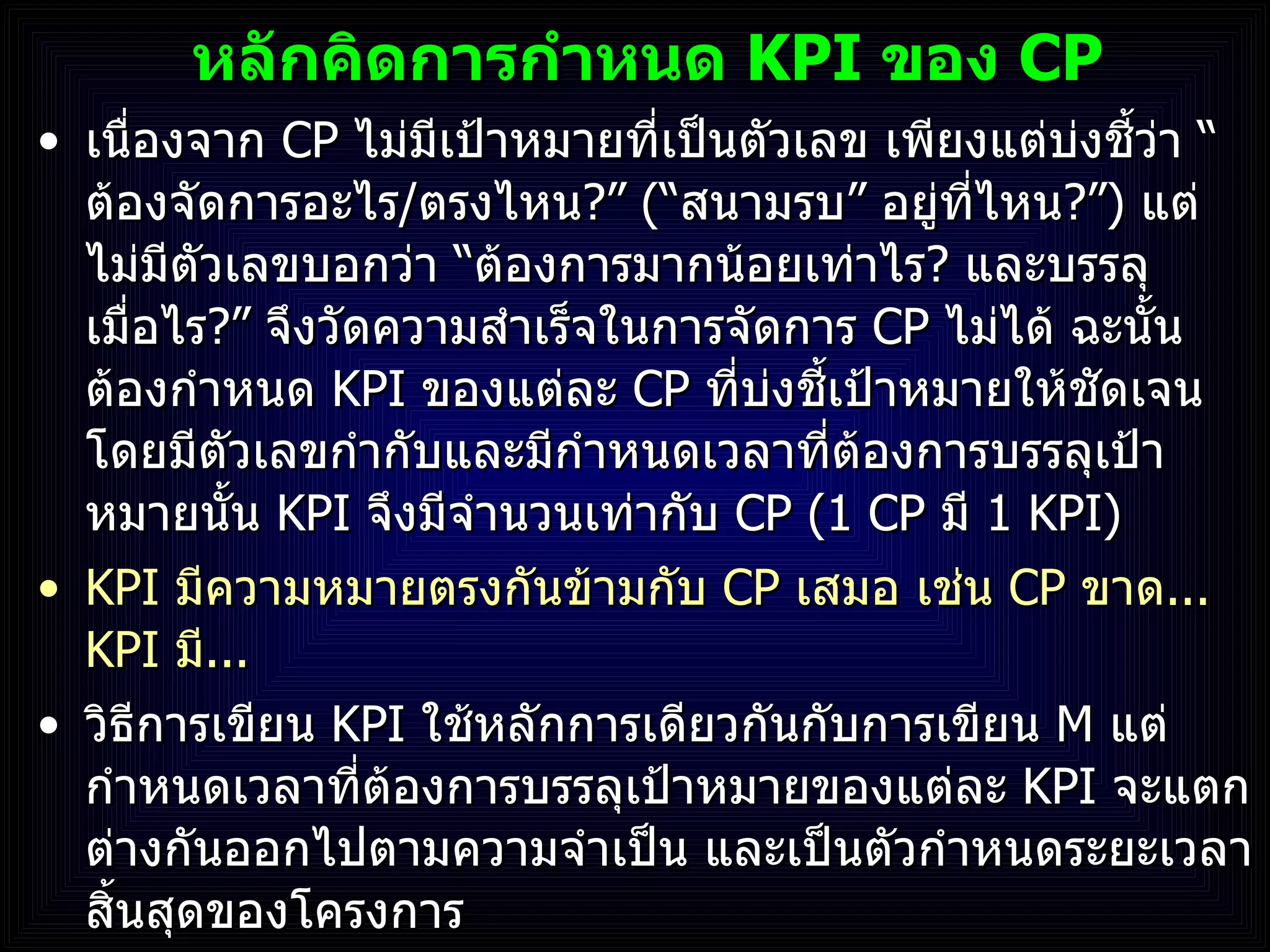 หลักคิดการกำหนด  KPI  ของ  CP เนื่องจาก  CP   ไม่มีเป้าหมายที่เป็นตัวเลข เพียงแต่บ่งชี้ว่า  “ ต้องจัดการอะไร / ตรงไหน ? ”  ( “ สนามรบ ”  อยู่ที่ไหน ? ” )   แต่ไม่มีตัวเลขบอกว่า  “ ต้องการมากน้อยเท่าไร ?  และบรรลุเมื่อไร ? ”  จึงวัดความสำเร็จในการจัดการ  CP  ไม่ได้ ฉะนั้น ต้องกำหนด  KPI  ของแต่ละ  CP   ที่บ่งชี้เป้าหมายให้ชัดเจน โดยมีตัวเลขกำกับและมีกำหนดเวลาที่ต้องการบรรลุเป้าหมายนั้น  KPI  จึงมีจำนวนเท่ากับ  CP  ( 1 CP  มี   1 KPI ) KPI  มีความหมายตรงกันข้ามกับ  CP  เสมอ เช่น  CP  ขาด ...  KPI  มี ... วิธีการเขียน  KPI  ใช้หลักการเดียวกันกับการเขียน  M   แต่กำหนดเวลาที่ต้องการบรรลุเป้าหมายของแต่ละ  KPI  จะแตกต่างกันออกไปตามความจำเป็น และเป็นตัวกำหนดระยะเวลาสิ้นสุดของโครงการ 