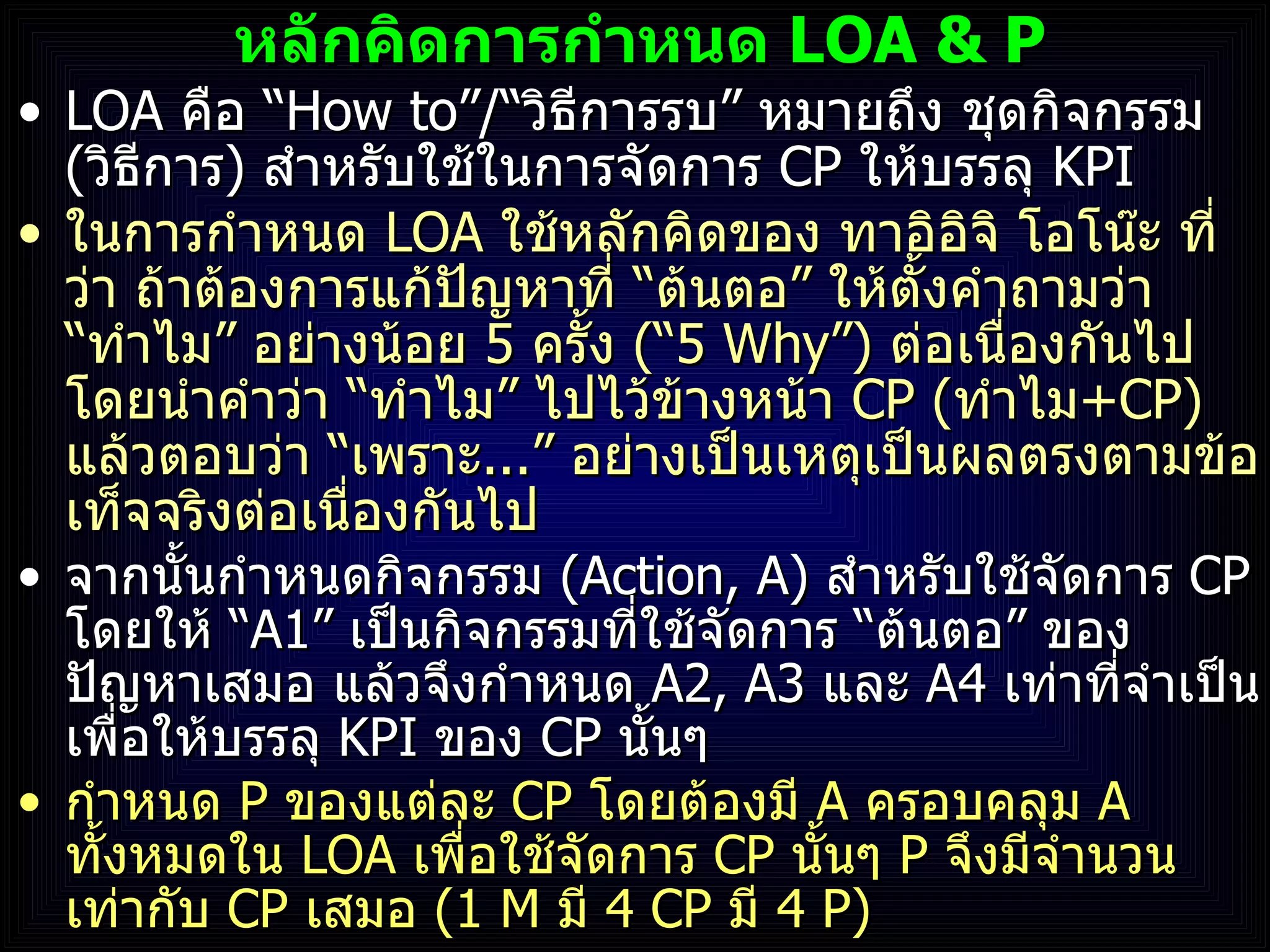 หลักคิดการกำหนด  LOA   & P LOA  คือ  “ How to”/“ วิธีการรบ ”  หมายถึง ชุดกิจกรรม  ( วิธีการ )  สำหรับใช้ในการจัดการ  CP   ให้บรรลุ  KPI ในการกำหนด  LOA  ใช้หลักคิดของ ทาอิอิจิ โอโน๊ะ ที่ว่า ถ้าต้องการแก้ปัญหาที่  “ ต้นตอ ”  ให้ตั้งคำถามว่า  “ ทำไม ”  อย่างน้อย  5  ครั้ง  ( “5 Why”)  ต่อเนื่องกันไป โดยนำคำว่า  “ ทำไม ”  ไปไว้ข้างหน้า  CP  ( ทำไม +CP )  แล้วตอบว่า  “ เพราะ ... ”  อย่างเป็นเหตุเป็นผลตรงตามข้อเท็จจริงต่อเนื่องกันไป จากนั้นกำหนดกิจกรรม  (Action, A)  สำหรับใช้จัดการ  CP   โดยให้  “ A1”   เป็นกิจกรรมที่ใช้จัดการ  “ ต้นตอ ”  ของปัญหาเสมอ แล้วจึงกำหนด  A2, A3  และ   A4  เท่าที่จำเป็น เพื่อให้บรรลุ  KPI   ของ  CP  นั้นๆ กำหนด  P  ของแต่ละ  CP  โดยต้องมี  A  ครอบคลุม  A  ทั้งหมดใน  LOA  เพื่อใช้จัดการ  CP  นั้นๆ  P  จึงมีจำนวนเท่ากับ  CP  เสมอ  ( 1 M  มี   4   CP  มี  4 P ) 