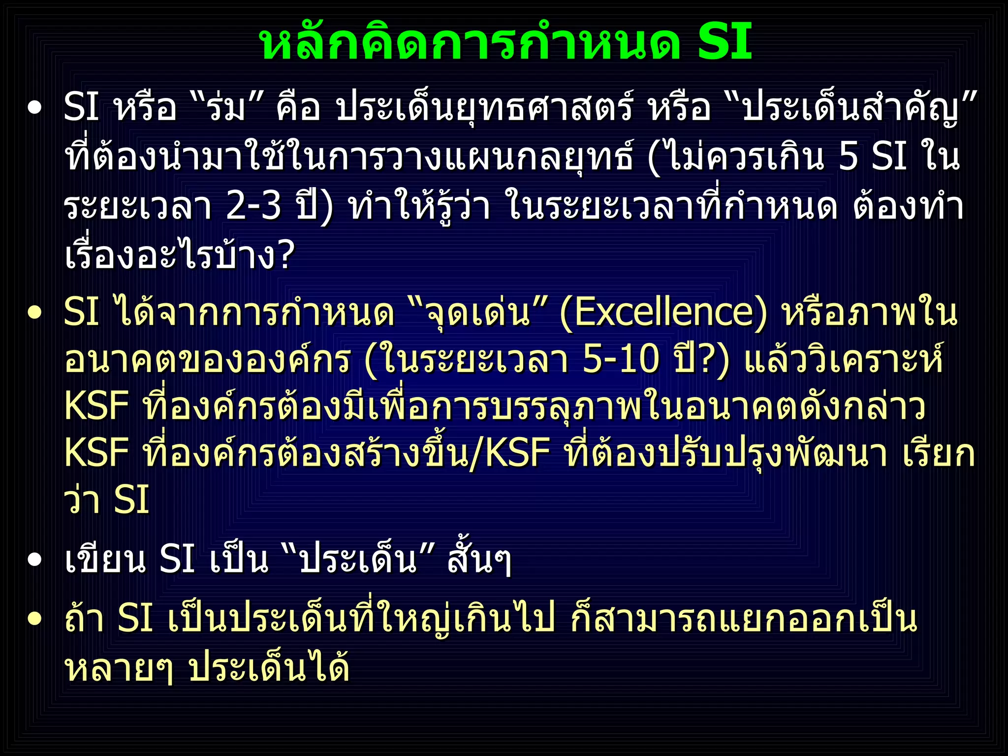 หลักคิดการกำหนด  SI SI  หรือ  “ ร่ม ”  คือ ประเด็นยุทธศาสตร์ หรือ  “ ประเด็นสำคัญ ”  ที่ต้องนำมาใช้ในการวางแผนกลยุทธ์  ( ไม่ควรเกิน  5 SI  ในระยะเวลา  2-3   ปี )  ทำให้รู้ว่า ในระยะเวลาที่กำหนด ต้องทำเรื่องอะไรบ้าง ?  SI  ได้จากการกำหนด  “ จุดเด่น ”  (Excellence)  หรือภาพในอนาคตขององค์กร  ( ในระยะเวลา  5 - 10  ปี ? )   แล้ววิเคราะห์   KSF  ที่องค์กรต้องมีเพื่อการบรรลุภาพในอนาคตดังกล่าว  KSF  ที่องค์กรต้องสร้างขึ้น / KSF  ที่ต้องปรับปรุงพัฒนา เรียกว่า  SI เขียน  SI  เป็น  “ ประเด็น ”  สั้นๆ ถ้า  SI  เป็นประเด็นที่ใหญ่เกินไป ก็สามารถแยกออกเป็นหลายๆ ประเด็นได้ 