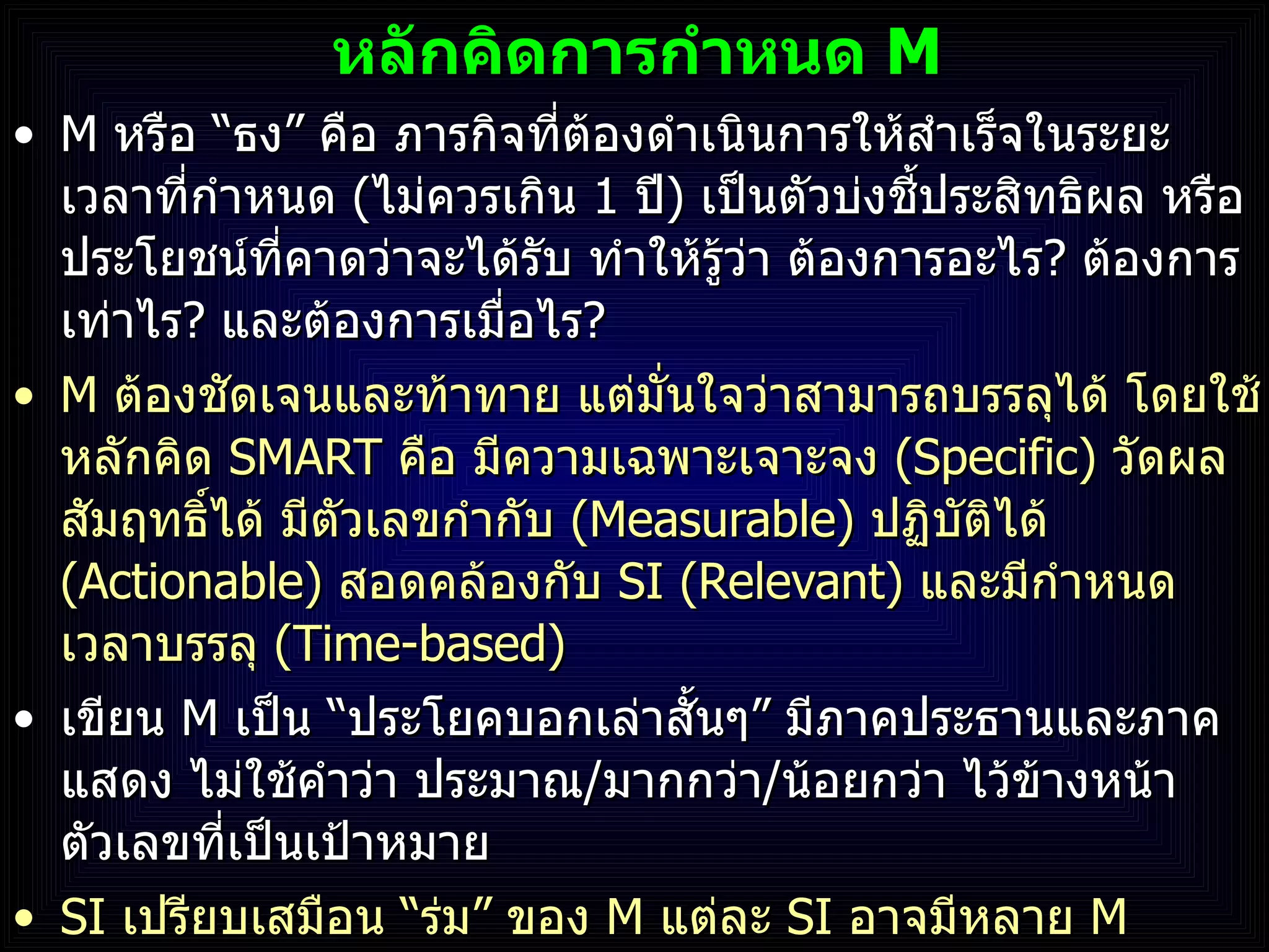 หลักคิดการกำหนด  M M  หรือ  “ ธง ”  คือ ภารกิจที่ต้องดำเนินการให้สำเร็จในระยะเวลาที่กำหนด  ( ไม่ควรเกิน  1  ปี )  เป็นตัวบ่งชี้ประสิทธิผล หรือประโยชน์ที่คาดว่าจะได้รับ ทำให้รู้ว่า ต้องการอะไร ?  ต้องการเท่าไร ?  และต้องการเมื่อไร ? M  ต้องชัดเจนและท้าทาย แต่มั่นใจว่าสามารถบรรลุได้ โดยใช้หลักคิด  SMART   คือ มีความเฉพาะเจาะจง  (Specific)  วัดผลสัมฤทธิ์ได้ มีตัวเลขกำกับ  ( Measurable)  ปฏิบัติได้  (Actionable)  สอดคล้องกับ  SI   (Relevant)  และมีกำหนดเวลาบรรลุ  (Time-based) เขียน  M  เป็น  “ ประโยคบอกเล่าสั้นๆ ”  มีภาคประธานและภาคแสดง ไม่ใช้คำว่า ประมาณ / มากกว่า / น้อยกว่า   ไว้ข้างหน้าตัวเลขที่เป็นเป้าหมาย SI  เปรียบเสมือน  “ ร่ม ”  ของ  M  แต่ละ  SI  อาจมีหลาย  M 