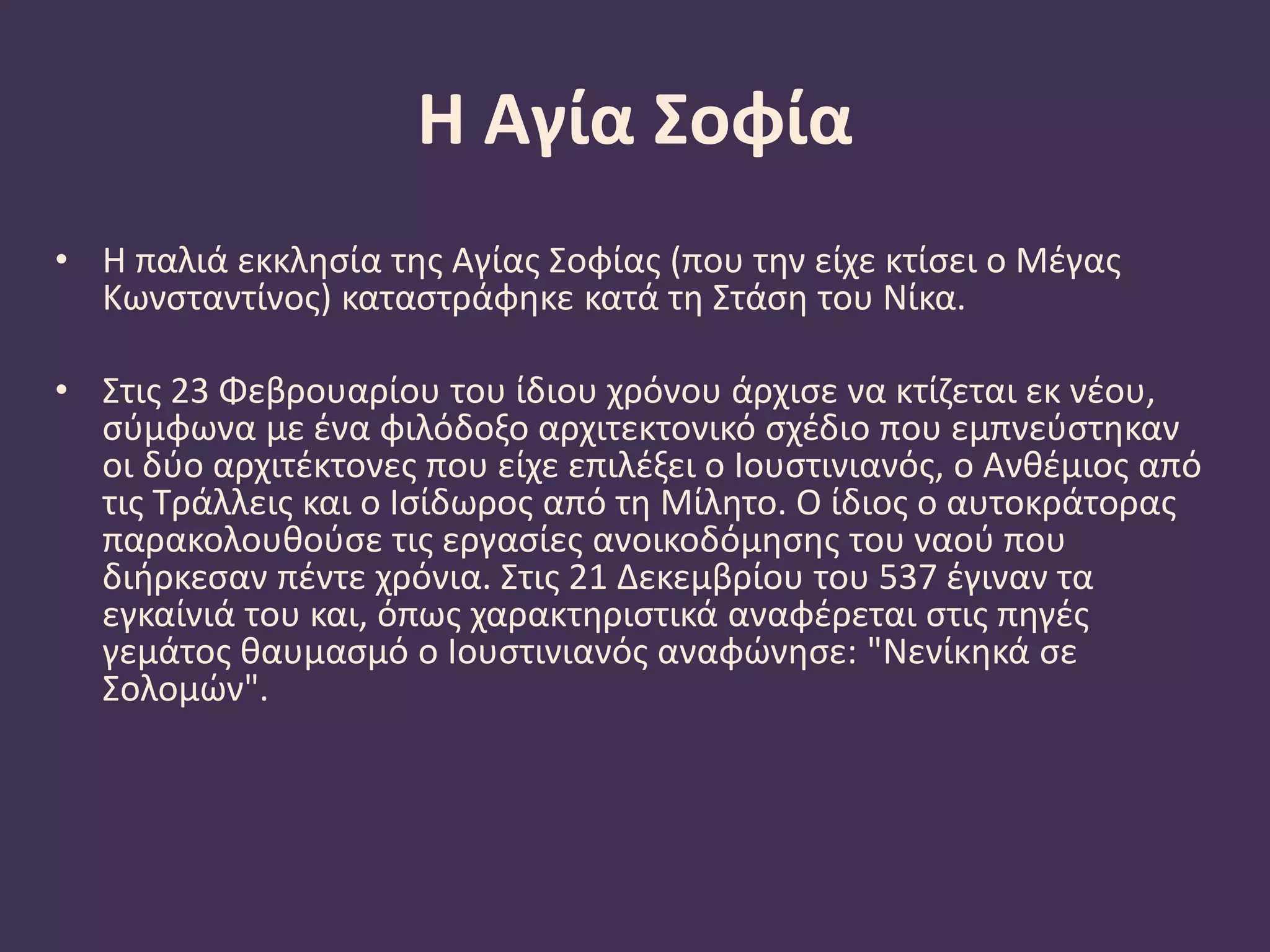 Η Αγία Σοφία
• Η παλιά εκκλησία της Αγίας Σοφίας (που την είχε κτίσει ο Μέγας
Κωνσταντίνος) καταστράφηκε κατά τη Στάση του Νίκα.
• Στις 23 Φεβρουαρίου του ίδιου χρόνου άρχισε να κτίζεται εκ νέου,
σύμφωνα με ένα φιλόδοξο αρχιτεκτονικό σχέδιο που εμπνεύστηκαν
οι δύο αρχιτέκτονες που είχε επιλέξει ο Ιουστινιανός, ο Ανθέμιος από
τις Τράλλεις και ο Ισίδωρος από τη Μίλητο. Ο ίδιος ο αυτοκράτορας
παρακολουθούσε τις εργασίες ανοικοδόμησης του ναού που
διήρκεσαν πέντε χρόνια. Στις 21 Δεκεμβρίου του 537 έγιναν τα
εγκαίνιά του και, όπως χαρακτηριστικά αναφέρεται στις πηγές
γεμάτος θαυμασμό ο Ιουστινιανός αναφώνησε: "Nενίκηκά σε
Σολομών".
 