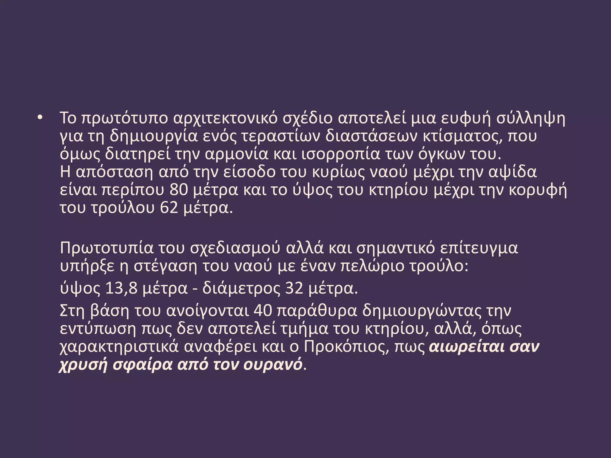 • Το πρωτότυπο αρχιτεκτονικό σχέδιο αποτελεί μια ευφυή σύλληψη
για τη δημιουργία ενός τεραστίων διαστάσεων κτίσματος, που
όμως διατηρεί την αρμονία και ισορροπία των όγκων του.
Η απόσταση από την είσοδο του κυρίως ναού μέχρι την αψίδα
είναι περίπου 80 μέτρα και το ύψος του κτηρίου μέχρι την κορυφή
του τρούλου 62 μέτρα.
Πρωτοτυπία του σχεδιασμού αλλά και σημαντικό επίτευγμα
υπήρξε η στέγαση του ναού με έναν πελώριο τρούλο:
ύψος 13,8 μέτρα - διάμετρος 32 μέτρα.
Στη βάση του ανοίγονται 40 παράθυρα δημιουργώντας την
εντύπωση πως δεν αποτελεί τμήμα του κτηρίου, αλλά, όπως
χαρακτηριστικά αναφέρει και ο Προκόπιος, πως αιωρείται σαν
χρυσή σφαίρα από τον ουρανό.
 