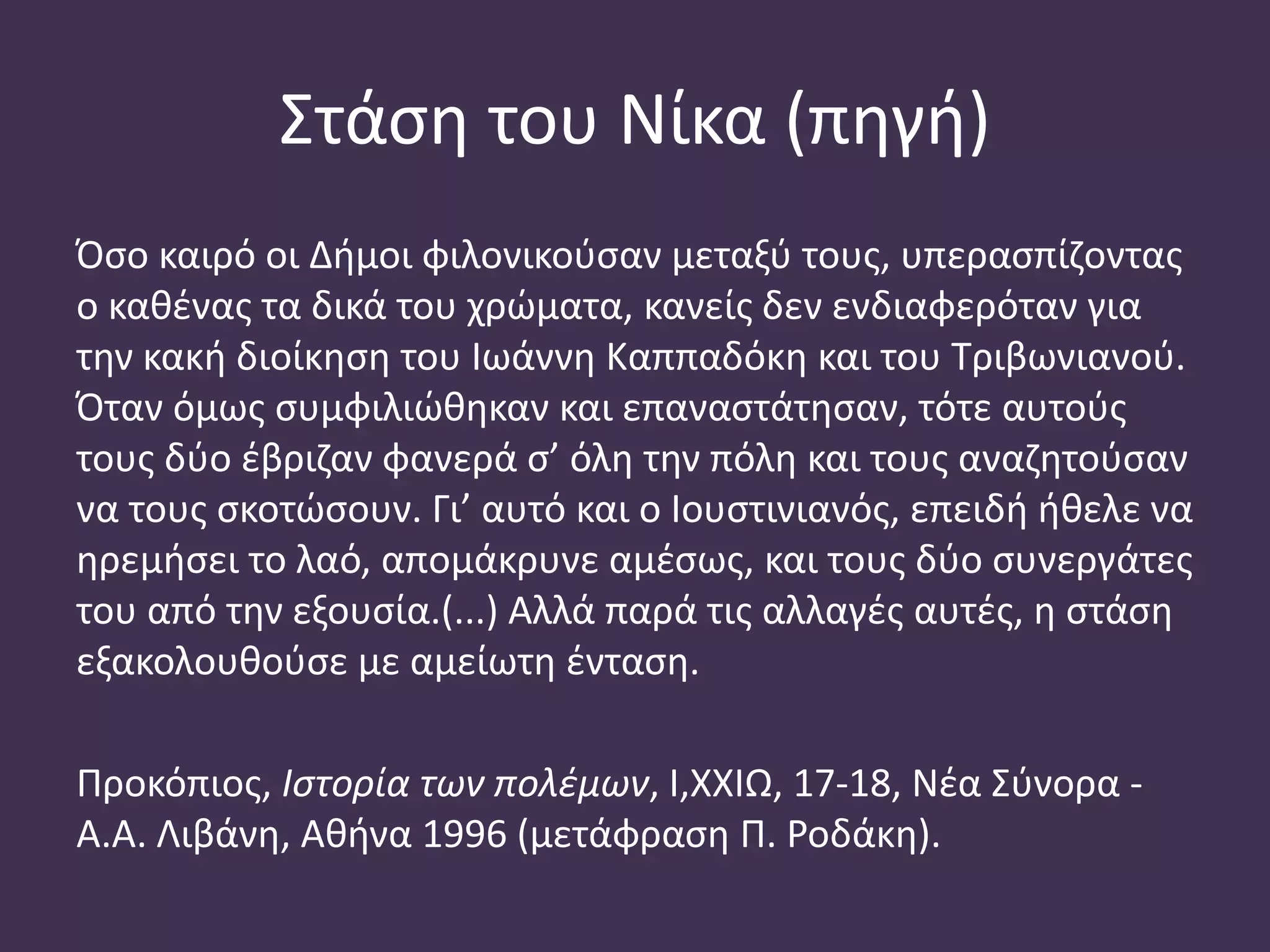 Στάση του Νίκα (πηγή)
Όσο καιρό οι Δήμοι φιλονικούσαν μεταξύ τους, υπερασπίζοντας
ο καθένας τα δικά του χρώματα, κανείς δεν ενδιαφερόταν για
την κακή διοίκηση του Ιωάννη Καππαδόκη και του Τριβωνιανού.
Όταν όμως συμφιλιώθηκαν και επαναστάτησαν, τότε αυτούς
τους δύο έβριζαν φανερά σ’ όλη την πόλη και τους αναζητούσαν
να τους σκοτώσουν. Γι’ αυτό και ο Ιουστινιανός, επειδή ήθελε να
ηρεμήσει το λαό, απομάκρυνε αμέσως, και τους δύο συνεργάτες
του από την εξουσία.(...) Αλλά παρά τις αλλαγές αυτές, η στάση
εξακολουθούσε με αμείωτη ένταση.
Προκόπιος, Ιστορία των πολέμων, Ι,ΧΧΙΩ, 17-18, Νέα Σύνορα -
Α.Α. Λιβάνη, Αθήνα 1996 (μετάφραση Π. Ροδάκη).
 