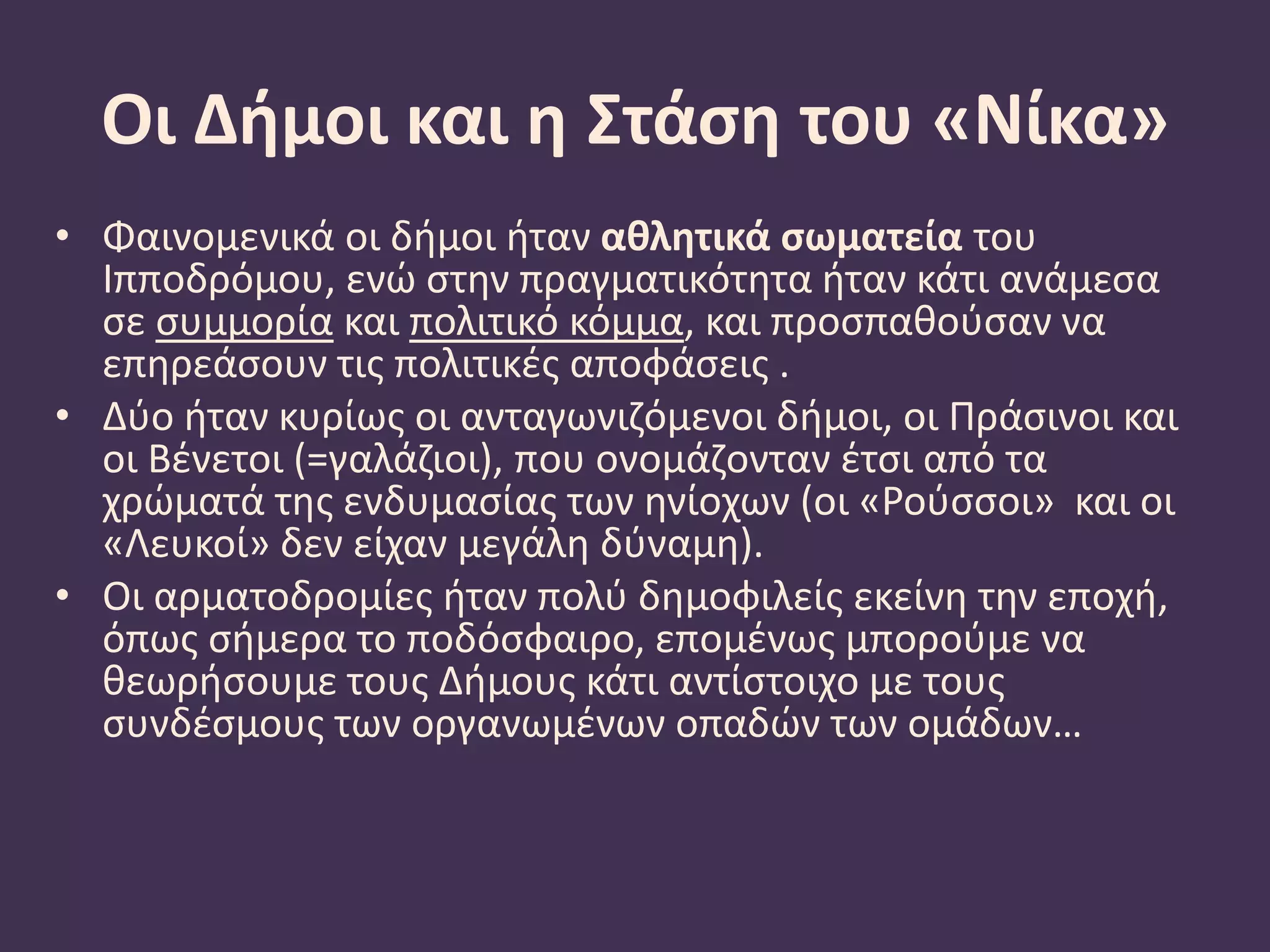 Οι Δήμοι και η Στάση του «Νίκα»
• Φαινομενικά οι δήμοι ήταν αθλητικά σωματεία του
Ιπποδρόμου, ενώ στην πραγματικότητα ήταν κάτι ανάμεσα
σε συμμορία και πολιτικό κόμμα, και προσπαθούσαν να
επηρεάσουν τις πολιτικές αποφάσεις .
• Δύο ήταν κυρίως οι ανταγωνιζόμενοι δήμοι, οι Πράσινοι και
οι Βένετοι (=γαλάζιοι), που ονομάζονταν έτσι από τα
χρώματά της ενδυμασίας των ηνίοχων (οι «Ρούσσοι» και οι
«Λευκοί» δεν είχαν μεγάλη δύναμη).
• Οι αρματοδρομίες ήταν πολύ δημοφιλείς εκείνη την εποχή,
όπως σήμερα το ποδόσφαιρο, επομένως μπορούμε να
θεωρήσουμε τους Δήμους κάτι αντίστοιχο με τους
συνδέσμους των οργανωμένων οπαδών των ομάδων…
 