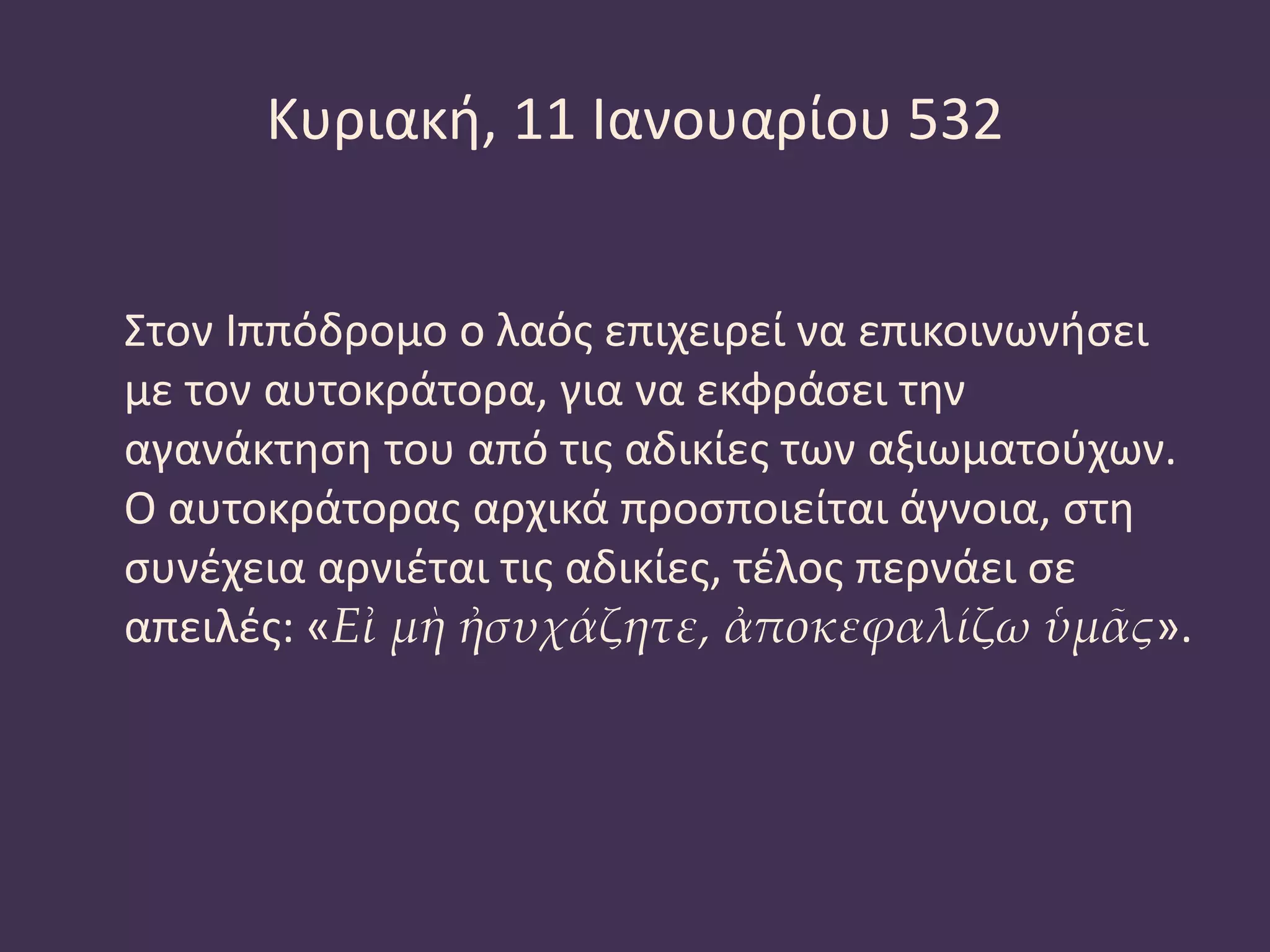 Κυριακή, 11 Ιανουαρίου 532
Στον Ιππόδρομο ο λαός επιχειρεί να επικοινωνήσει
με τον αυτοκράτορα, για να εκφράσει την
αγανάκτηση του από τις αδικίες των αξιωματούχων.
Ο αυτοκράτορας αρχικά προσποιείται άγνοια, στη
συνέχεια αρνιέται τις αδικίες, τέλος περνάει σε
απειλές: «Εἰ μὴ ἠσυχάζητε, ἀποκεφαλίζω ὑμᾶς».
 