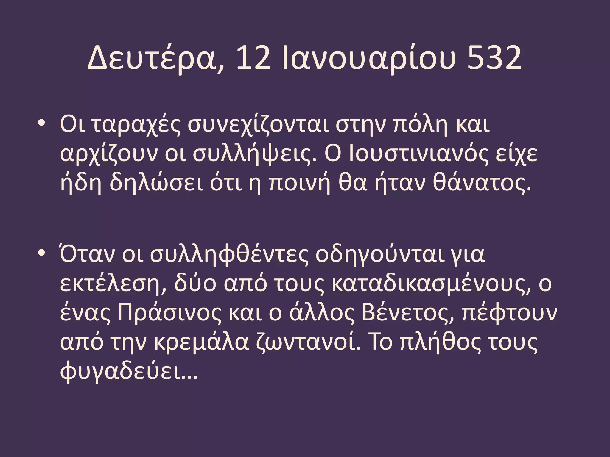 Δευτέρα, 12 Ιανουαρίου 532
• Οι ταραχές συνεχίζονται στην πόλη και
αρχίζουν οι συλλήψεις. Ο Ιουστινιανός είχε
ήδη δηλώσει ότι η ποινή θα ήταν θάνατος.
• Όταν οι συλληφθέντες οδηγούνται για
εκτέλεση, δύο από τους καταδικασμένους, ο
ένας Πράσινος και ο άλλος Βένετος, πέφτουν
από την κρεμάλα ζωντανοί. Το πλήθος τους
φυγαδεύει…
 