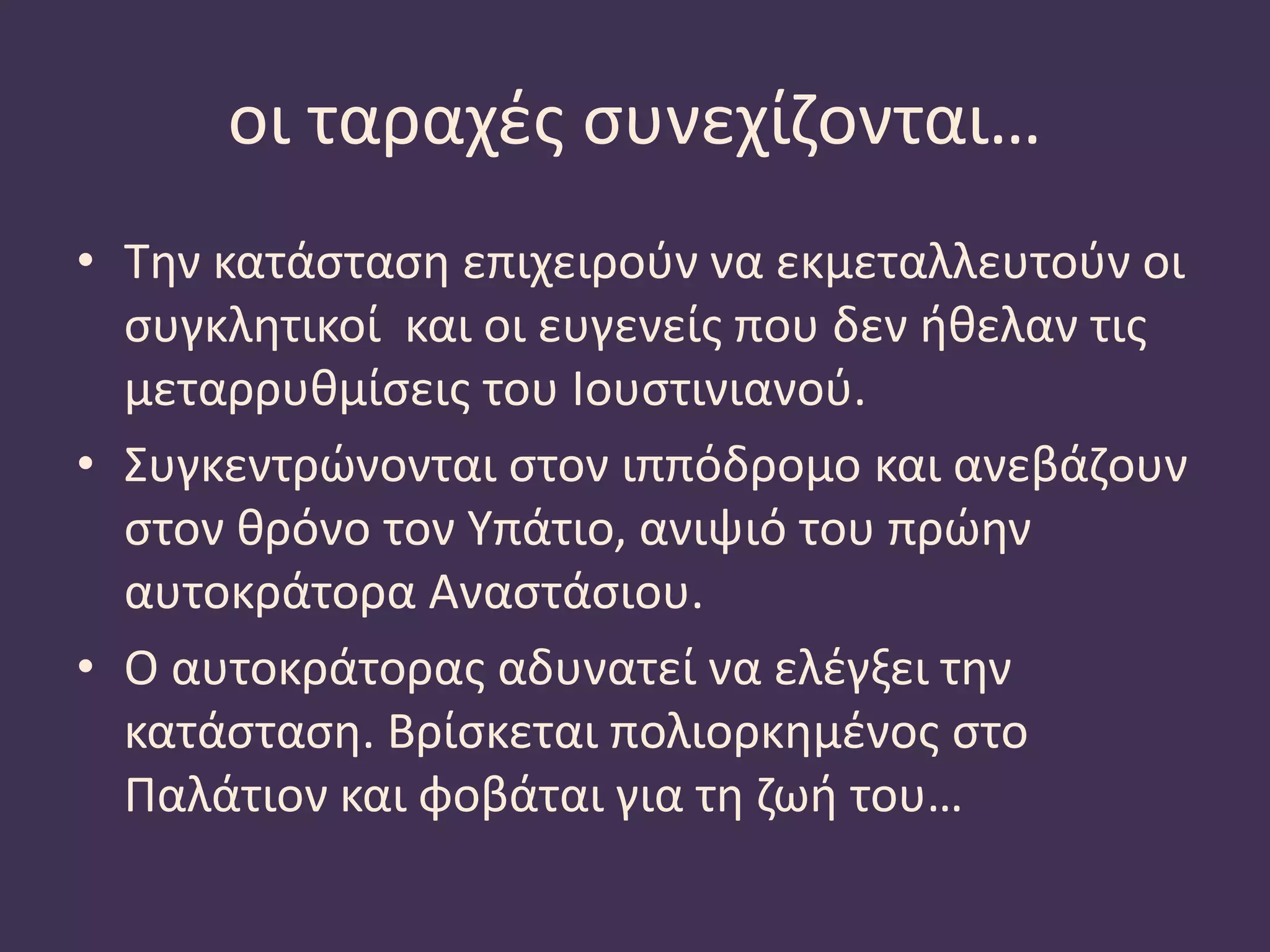 οι ταραχές συνεχίζονται…
• Την κατάσταση επιχειρούν να εκμεταλλευτούν οι
συγκλητικοί και οι ευγενείς που δεν ήθελαν τις
μεταρρυθμίσεις του Ιουστινιανού.
• Συγκεντρώνονται στον ιππόδρομο και ανεβάζουν
στον θρόνο τον Υπάτιο, ανιψιό του πρώην
αυτοκράτορα Αναστάσιου.
• Ο αυτοκράτορας αδυνατεί να ελέγξει την
κατάσταση. Βρίσκεται πολιορκημένος στο
Παλάτιον και φοβάται για τη ζωή του…
 