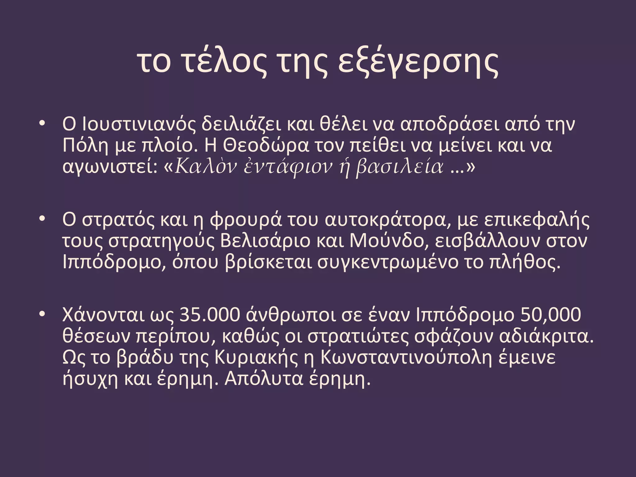 το τέλος της εξέγερσης
• Ο Ιουστινιανός δειλιάζει και θέλει να αποδράσει από την
Πόλη με πλοίο. Η Θεοδώρα τον πείθει να μείνει και να
αγωνιστεί: «Καλὸν ἐντάφιον ἡ βασιλεία …»
• Ο στρατός και η φρουρά του αυτοκράτορα, με επικεφαλής
τους στρατηγούς Βελισάριο και Μούνδο, εισβάλλουν στον
Ιππόδρομο, όπου βρίσκεται συγκεντρωμένο το πλήθος.
• Χάνονται ως 35.000 άνθρωποι σε έναν Ιππόδρομο 50,000
θέσεων περίπου, καθώς οι στρατιώτες σφάζουν αδιάκριτα.
Ως το βράδυ της Κυριακής η Κωνσταντινούπολη έμεινε
ήσυχη και έρημη. Απόλυτα έρημη.
 