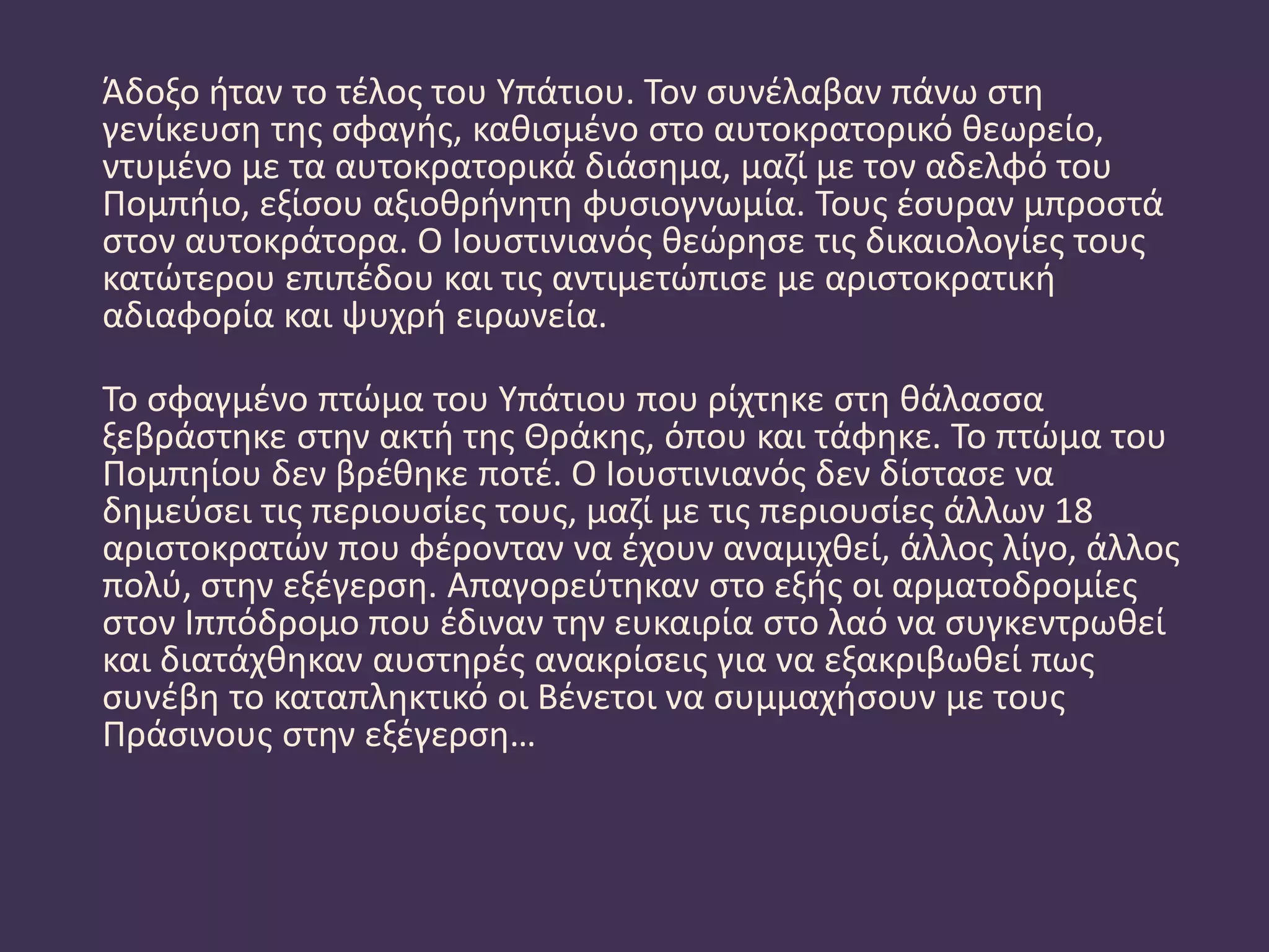 Άδοξο ήταν το τέλος του Υπάτιου. Τον συνέλαβαν πάνω στη
γενίκευση της σφαγής, καθισμένο στο αυτοκρατορικό θεωρείο,
ντυμένο με τα αυτοκρατορικά διάσημα, μαζί με τον αδελφό του
Πομπήιο, εξίσου αξιοθρήνητη φυσιογνωμία. Τους έσυραν μπροστά
στον αυτοκράτορα. Ο Ιουστινιανός θεώρησε τις δικαιολογίες τους
κατώτερου επιπέδου και τις αντιμετώπισε με αριστοκρατική
αδιαφορία και ψυχρή ειρωνεία.
Το σφαγμένο πτώμα του Υπάτιου που ρίχτηκε στη θάλασσα
ξεβράστηκε στην ακτή της Θράκης, όπου και τάφηκε. Το πτώμα του
Πομπηίου δεν βρέθηκε ποτέ. Ο Ιουστινιανός δεν δίστασε να
δημεύσει τις περιουσίες τους, μαζί με τις περιουσίες άλλων 18
αριστοκρατών που φέρονταν να έχουν αναμιχθεί, άλλος λίγο, άλλος
πολύ, στην εξέγερση. Απαγορεύτηκαν στο εξής οι αρματοδρομίες
στον Ιππόδρομο που έδιναν την ευκαιρία στο λαό να συγκεντρωθεί
και διατάχθηκαν αυστηρές ανακρίσεις για να εξακριβωθεί πως
συνέβη το καταπληκτικό οι Βένετοι να συμμαχήσουν με τους
Πράσινους στην εξέγερση…
 
