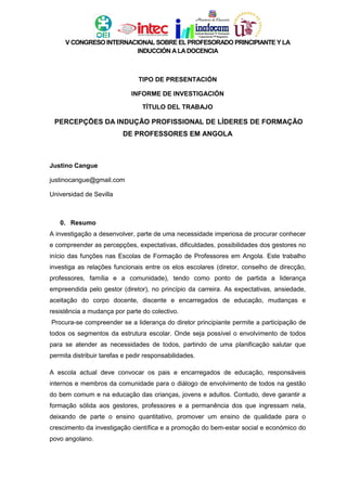 V CONGRESO INTERNACIONAL SOBRE EL PROFESORADO PRINCIPIANTE Y LA
INDUCCIÓN ALADOCENCIA
TIPO DE PRESENTACIÓN
INFORME DE INVESTIGACIÓN
TÍTULO DEL TRABAJO
PERCEPÇÕES DA INDUÇÃO PROFISSIONAL DE LÍDERES DE FORMAÇÃO
DE PROFESSORES EM ANGOLA
Justino Cangue
justinocangue@gmail.com
Universidad de Sevilla
0. Resumo
A investigação a desenvolver, parte de uma necessidade imperiosa de procurar conhecer
e compreender as percepções, expectativas, dificuldades, possibilidades dos gestores no
início das funções nas Escolas de Formação de Professores em Angola. Este trabalho
investiga as relações funcionais entre os elos escolares (diretor, conselho de direcção,
professores, família e a comunidade), tendo como ponto de partida a liderança
empreendida pelo gestor (diretor), no princípio da carreira. As expectativas, ansiedade,
aceitação do corpo docente, discente e encarregados de educação, mudanças e
resistência a mudança por parte do colectivo.
Procura-se compreender se a liderança do diretor principiante permite a participação de
todos os segmentos da estrutura escolar. Onde seja possível o envolvimento de todos
para se atender as necessidades de todos, partindo de uma planificação salutar que
permita distribuir tarefas e pedir responsabilidades.
A escola actual deve convocar os pais e encarregados de educação, responsáveis
internos e membros da comunidade para o diálogo de envolvimento de todos na gestão
do bem comum e na educação das crianças, jovens e adultos. Contudo, deve garantir a
formação sólida aos gestores, professores e a permanência dos que ingressam nela,
deixando de parte o ensino quantitativo, promover um ensino de qualidade para o
crescimento da investigação científica e a promoção do bem-estar social e económico do
povo angolano.
 