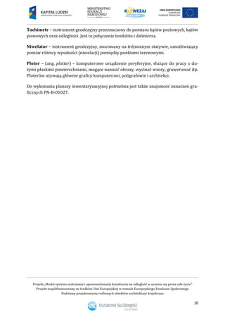 Projekt „Model systemu wdrażania i upowszechniania kształcenia na odległość w uczeniu się przez całe życie”
Projekt współfinansowany ze środków Unii Europejskiej w ramach Europejskiego Funduszu Społecznego
Podstawy projektowania roślinnych obiektów architektury krajobrazu
10
Tachimetr – instrument geodezyjny przeznaczony do pomiaru kątów poziomych, kątów
pionowych oraz odległości. Jest to połączenie teodolitu i dalmierza.
Niwelator – instrument geodezyjny, mocowany na trójnożnym statywie, umożliwiający
pomiar różnicy wysokości (niwelacji) pomiędzy punktami terenowymi.
Ploter – (ang. plotter) – komputerowe urządzenie peryferyjne, służące do pracy z du-
żymi płaskimi powierzchniami, mogące nanosić obrazy, wycinać wzory, grawerować itp.
Ploterów używają głównie graficy komputerowi, poligrafowie i architekci.
Do wykonania planszy inwentaryzacyjnej potrzebna jest także znajomość oznaczeń gra-
ficznych PN-B-01027.
 