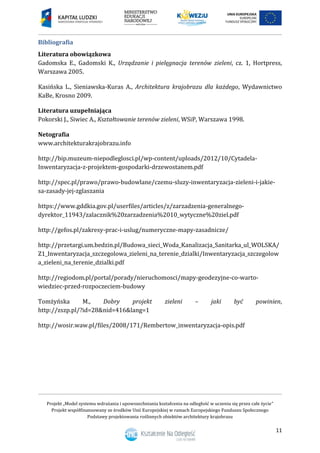 Projekt „Model systemu wdrażania i upowszechniania kształcenia na odległość w uczeniu się przez całe życie”
Projekt współfinansowany ze środków Unii Europejskiej w ramach Europejskiego Funduszu Społecznego
Podstawy projektowania roślinnych obiektów architektury krajobrazu
11
Bibliografia
Literatura obowiązkowa
Gadomska E., Gadomski K., Urządzanie i pielęgnacja terenów zieleni, cz. 1, Hortpress,
Warszawa 2005.
Kasińska L., Sieniawska-Kuras A., Architektura krajobrazu dla każdego, Wydawnictwo
KaBe, Krosno 2009.
Literatura uzupełniająca
Pokorski J., Siwiec A., Kształtowanie terenów zieleni, WSiP, Warszawa 1998.
Netografia
www.architekturakrajobrazu.info
http://bip.muzeum-niepodleglosci.pl/wp-content/uploads/2012/10/Cytadela-
Inwentaryzacja-z-projektem-gospodarki-drzewostanem.pdf
http://spec.pl/prawo/prawo-budowlane/czemu-sluzy-inwentaryzacja-zieleni-i-jakie-
sa-zasady-jej-zglaszania
https://www.gddkia.gov.pl/userfiles/articles/z/zarzadzenia-generalnego-
dyrektor_11943/zalacznik%20zarzadzenia%2010_wytyczne%20ziel.pdf
http://gefos.pl/zakresy-prac-i-uslug/numeryczne-mapy-zasadnicze/
http://przetargi.um.bedzin.pl/Budowa_sieci_Woda_Kanalizacja_Sanitarka_ul_WOLSKA/
Z1_Inwentaryzacja_szczegolowa_zieleni_na_terenie_dzialki/Inwentaryzacja_szczegolow
a_zieleni_na_terenie_dzialki.pdf
http://regiodom.pl/portal/porady/nieruchomosci/mapy-geodezyjne-co-warto-
wiedziec-przed-rozpoczeciem-budowy
Tomżyńska M., Dobry projekt zieleni – jaki być powinien,
http://zszp.pl/?id=28&nid=416&lang=1
http://wosir.waw.pl/files/2008/171/Rembertow_inwentaryzacja-opis.pdf
 