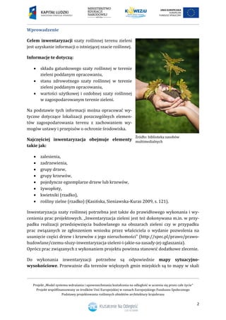 Projekt „Model systemu wdrażania i upowszechniania kształcenia na odległość w uczeniu się przez całe życie”
Projekt współfinansowany ze środków Unii Europejskiej w ramach Europejskiego Funduszu Społecznego
Podstawy projektowania roślinnych obiektów architektury krajobrazu
2
Wprowadzenie
Celem inwentaryzacji szaty roślinnej terenu zieleni
jest uzyskanie informacji o istniejącej szacie roślinnej.
Informacje te dotyczą:
 składu gatunkowego szaty roślinnej w terenie
zieleni poddanym opracowaniu,
 stanu zdrowotnego szaty roślinnej w terenie
zieleni poddanym opracowaniu,
 wartości użytkowej i ozdobnej szaty roślinnej
w zagospodarowanym terenie zieleni.
Na podstawie tych informacji można opracować wy-
tyczne dotyczące lokalizacji poszczególnych elemen-
tów zagospodarowania terenu z zachowaniem wy-
mogów ustawy i przepisów o ochronie środowiska.
Najczęściej inwentaryzacja obejmuje elementy
takie jak:
 zalesienia,
 zadrzewienia,
 grupy drzew,
 grupy krzewów,
 pojedyncze egzemplarze drzew lub krzewów,
 żywopłoty,
 kwietniki (rzadko),
 rośliny zielne (rzadko) (Kasińska, Sieniawska-Kuras 2009, s. 121).
Inwentaryzacja szaty roślinnej potrzebna jest także do prawidłowego wykonania i wy-
cenienia prac projektowych. „Inwentaryzacja zieleni jest też dokonywana m.in. w przy-
padku realizacji przedsięwzięcia budowlanego na obszarach zieleni czy w przypadku
prac związanych ze zgłoszeniem wniosku przez właściciela o wydanie pozwolenia na
usunięcie części drzew i krzewów z jego nieruchomości” (http://spec.pl/prawo/prawo-
budowlane/czemu-sluzy-inwentaryzacja-zieleni-i-jakie-sa-zasady-jej-zglaszania).
Oprócz prac związanych z wykonaniem projektu powinna stanowić dodatkowe zlecenie.
Do wykonania inwentaryzacji potrzebne są odpowiednie mapy sytuacyjno-
wysokościowe. Przeważnie dla terenów większych gmin miejskich są to mapy w skali
 