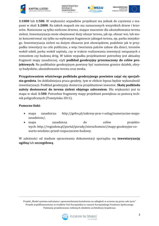 Projekt „Model systemu wdrażania i upowszechniania kształcenia na odległość w uczeniu się przez całe życie”
Projekt współfinansowany ze środków Unii Europejskiej w ramach Europejskiego Funduszu Społecznego
Podstawy projektowania roślinnych obiektów architektury krajobrazu
3
1:1000 lub 1:500. W większości wypadków projektant ma jednak do czynienia z ma-
pami w skali 1:2000. Na takich mapach nie ma zaznaczonych wszystkich drzew i krze-
wów. Naniesione są tylko nieliczne drzewa, mające znaczenie dla ukształtowania terenu
zieleni. Inwentaryzacja może obejmować duży obszar terenu, jak np. obszar wsi, lub mo-
że koncentrować się tylko na wybranym fragmencie jakiegoś terenu, np. parku miejskie-
go. Inwentaryzacja zieleni na dużym obszarze jest obowiązkiem, podobnie jak w przy-
padku inwestycji na cele publiczne, a więc tworzenia palców zabaw dla dzieci, terenów
wokół szkół, parku wokół szpitala, czy w trakcie realizowania inwestycji związanych z
remontem czy budową dróg. W takim wypadku projektantowi potrzebny jest aktualny
fragment mapy zasadniczej, czyli podkład geodezyjny przeznaczony do celów pro-
jektowych. Na podkładzie geodezyjnym powinny być naniesione granice działek, obry-
sy budynków, ukształtowanie terenu oraz media.
Przygotowaniem właściwego podkładu geodezyjnego powinien zająć się specjali-
sta-geodeta. Im dokładniejsza praca geodety, tym w efekcie lepsza będzie wykonalność
inwentaryzacji. Podkład geodezyjny dostarcza projektantowi inwestor. Skalę podkładu
należy dostosować do terenu zieleni objętego zaleceniem. Dla większości jest to
mapa w skali 1:500. Potrzebne fragmenty mapy projektant powiększa za pomocą tech-
nik poligraficznych (Tomżyńska 2011).
Pomocne linki:
 mapa zasadnicza: http://gefos.pl/zakresy-prac-i-uslug/numeryczne-mapy-
zasadnicze/,
 mapa zasadnicza do celów projekto-
wych: http://regiodom.pl/portal/porady/nieruchomosci/mapy-geodezyjne-co-
warto-wiedziec-przed-rozpoczeciem-budowy.
W zależności od stadium opracowania dokumentacji sporządza się inwentaryzację
ogólną lub szczegółową.
 