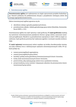 Projekt „Model systemu wdrażania i upowszechniania kształcenia na odległość w uczeniu się przez całe życie”
Projekt współfinansowany ze środków Unii Europejskiej w ramach Europejskiego Funduszu Społecznego
Podstawy projektowania roślinnych obiektów architektury krajobrazu
4
Inwentaryzacja ogólna1.
Inwentaryzacja ogólna jest wykonywana na etapie opracowania projektu budowlane-
go. Stanowi podstawę do podejmowania decyzji o przydatności istniejącej zieleni dla
nowego zagospodarowania terenu.
Zakres inwentaryzacji ogólnej ogranicza się do:
 określenia rodzaju i gatunku pojedynczych drzew,
 przedstawienia układu i składu gatunkowego grup zieleni (Kasińska, Sieniawska-
Kuraś 2009, s. 121)
Inwentaryzacja ogólna ma część opisową i część graficzną. W części graficznej znajdują
się naniesione zinwentaryzowane pojedyncze drzewa i grupy zieleni, oznaczone nume-
rami porządkowymi. Wyniki te są przedstawiane najczęściej w skali 1:500 na mapie za-
sadniczej. Część graficzna powinna być wykonana zgodnie z normami rysunku technicz-
nego.
W części opisowej inwentaryzacji zieleni znajduje się krótka charakterystyka istnieją-
cej szaty roślinnej wraz z tabelarycznym wykazem zinwentaryzowanych roślin. W wy-
kazie podaje się:
 numery poszczególnych egzemplarzy,
 numery poszczególnych grup zieleni,
 łacińską i polską nazwę gatunkową zinwentaryzowanych drzew i krzewów,
 liczbę sztuk zinwentaryzowanych drzew i krzewów,
 powierzchnię, jaką zajmują grupy zieleni wraz z podaniem rozstawy,
 przeprowadzoną ocenę wartości i dyspozycje odnośnie do przeznaczenia inwen-
taryzowanych grup zieleni.
 