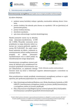 Projekt „Model systemu wdrażania i upowszechniania kształcenia na odległość w uczeniu się przez całe życie”
Projekt współfinansowany ze środków Unii Europejskiej w ramach Europejskiego Funduszu Społecznego
Podstawy projektowania roślinnych obiektów architektury krajobrazu
5
Inwentaryzacja szczegółowa2.
Inwentaryzację szczegółową sporządza się na etapie projektu technicznego.
Jej zakres obejmuje:
 podanie nazwy łacińskiej rodzaju i gatunku, ewentualnie odmiany drzew i krze-
wów,
 pomiar średnicy lub obwodu pnia drzewa na wysokości 130 cm (pierśnica) od
powierzchni gruntu,
 pomiar średnicy korony,
 określenie wysokości,
 opis stanu zdrowotnego i wartości dendrologicznej.
Wyniki pomiarów nanosi się na aktualną
mapę sytuacyjno-wysokościową (1:500
lub 1:1000). Wszystkie nanoszone przez
projektanta na mapę elementy zieleni nu-
meruje się i oznacza graficznie, zgodnie z
normą PN-71/B-01027. Do części rysun-
kowej wykonuje się tabele z wykazem in-
wentaryzowanej zieleni według numeracji
przyjętej na planie sytuacyjno-
wysokościowym oraz w tabeli podaje się
charakterystyczne uwagi i dyspozycje.
Inwentaryzacja szczegółowa stanowi pod-
stawę do dalszych prac projektowych do-
tyczących gospodarki drzewostanem oraz
jest dokumentem, na podstawie którego
inwestor może się starać u właściwych organów administracyjnych o zezwolenie na
usunięcie drzew.
Niżej przedstawione zostały przykłady inwentaryzacji szczegółowej zarówno w części
opisowej, jak i graficznej (zapoznajcie się z zawartością linków):
 http://przetargi.um.bedzin.pl/Budowa_sieci_Woda_Kanalizacja_Sanitarka_ul_WO
LSKA/Z1_Inwentaryzacja_szczegolowa_zieleni_na_terenie_dzialki/Inwentaryzacj
a_szczegolowa_zieleni_na_terenie_dzialki.pdf,
 http://bip.muzeum-niepodleglosci.pl/wp-content/uploads/2012/10/Cytadela-
Inwentaryzacja-z-projektem-gospodarki-drzewostanem.pdf,
 
