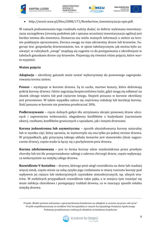 Projekt „Model systemu wdrażania i upowszechniania kształcenia na odległość w uczeniu się przez całe życie”
Projekt współfinansowany ze środków Unii Europejskiej w ramach Europejskiego Funduszu Społecznego
Podstawy projektowania roślinnych obiektów architektury krajobrazu
6
 http://wosir.waw.pl/files/2008/171/Rembertow_inwentaryzacja-opis.pdf.
W ramach podsumowania tego rozdziału należy dodać, że dobrze wykonana inwentary-
zacja szczegółowa (zresztą podobnie jak i opisana wcześniej inwentaryzacja ogólna) jest
bardzo istotna dla inwestora. Dostarcza mu wielu ważnych informacji o zieleni na tere-
nie poddanym opracowaniu. Zwraca uwagę na stan zdrowotny drzew lub krzewów. Su-
geruje tzw. gospodarkę drzewostanem, tzn. w spisie tabelarycznym, jak można było za-
uważyć, w rubrykach „uwagi” znajdują się sugestie co do postępowania z określonymi w
tabelach gatunkami drzew czy krzewów. Pojawiają się również różne pojęcia, które war-
to wyjaśnić.
Ważne pojęcia
Adaptacja – określony gatunek może zostać wykorzystany do ponownego zagospoda-
rowania terenu zieleni.
Posusz – występuje w koronie drzewa. Są to suche, martwe konary, które deformują
pokrój korony drzewa i które zagrażają bezpieczeństwu ludzi, gdyż mogą się odłamać na
skutek silnego wiatru lub pod ciężarem śniegu. Stopień posuszu w koronie określany
jest procentowo. W takim wypadku zaleca się częściową redukcję lub korekcję korony.
Ilość posuszu w koronie nie powinna przekraczać 30%.
Podkrzesywanie – cięcie dolnych gałęzi dla utrzymania skrajni pionowej drzew ulicz-
nych i zapewnienia widoczności, złagodzenia konfliktów z budynkami (zacienianie
okien), rzeźbami, konfliktów granicznych z sąsiadami, jak i innymi drzewami.
Korona jednostronna lub asymetryczna – sposób ukształtowania korony naturalny
lub w wyniku cięć, który sprawia, że wytworzyła się ona tylko po jednej stronie drzewa.
W przypadkach, gdy przyczyną takiego układu konarów jest stanowisko (duże zagęsz-
czenie drzew), często wada ta łączy się z pochyleniem pnia drzewa.
Korona zdeformowana – jest to forma korony silnie zniekształcona przez przebyte
choroby lub też źle przeprowadzone zabiegi z zakresu chirurgii drzew, często wpływają-
ca niekorzystnie na statykę całego drzewa.
Rozwidlenie V-kształtne – drzewo, którego pień uległ rozwidleniu na dwie lub rzadziej
więcej sztuk, często niesie za sobą ryzyko jego rozłamania w miarę rozrostu korony pod
wpływem jej ciężaru lub niekorzystnych czynników atmosferycznych, np. silnych wia-
trów. W niektórych przypadkach rozwidlenie takie pęka, a w miejscu tym rozwijać się
może infekcja chorobowa i postępujący rozkład drewna, co w znaczący sposób osłabia
statykę drzewa.
 